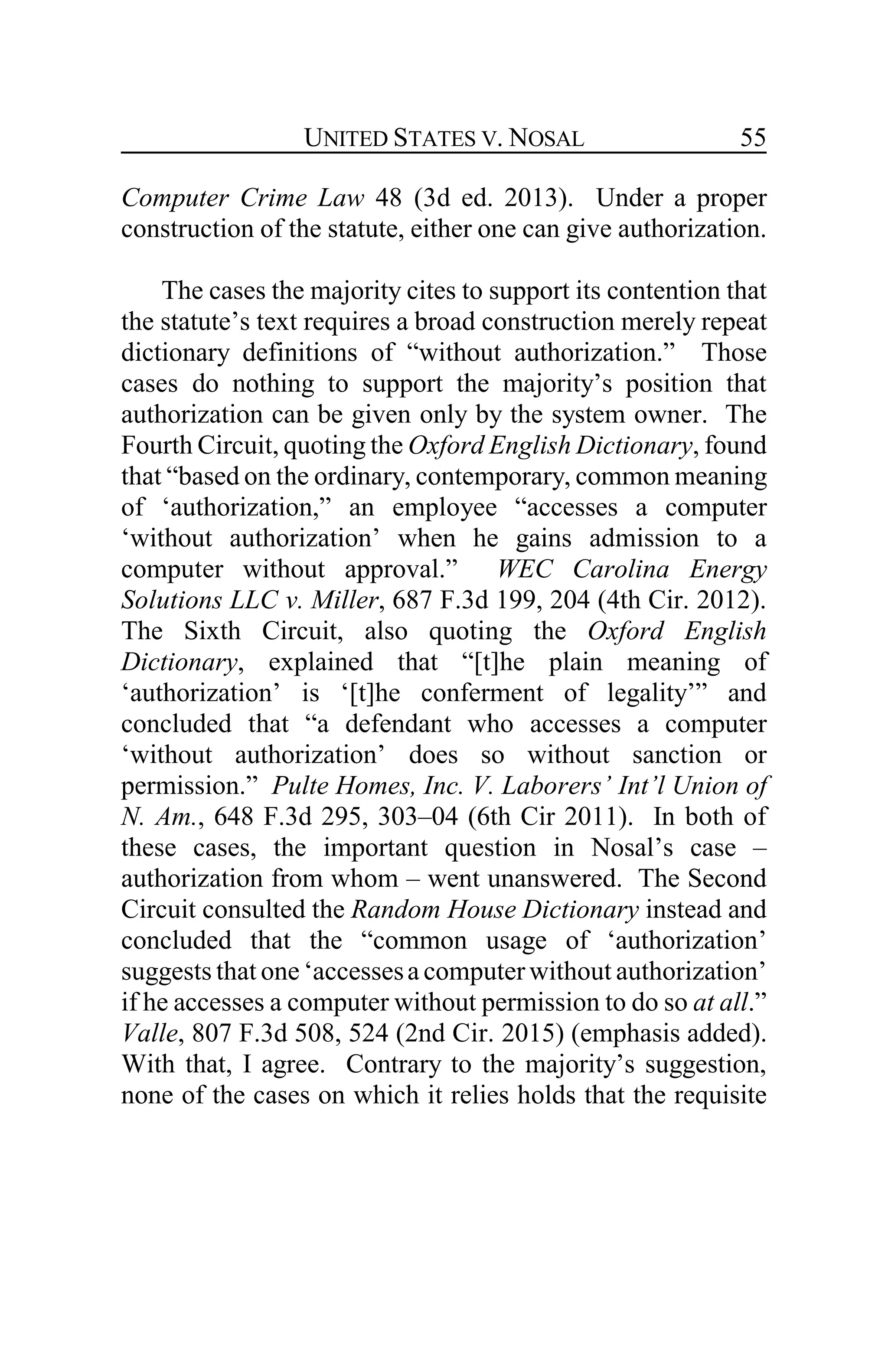 UNITED STATES V. NOSAL 55
Computer Crime Law 48 (3d ed. 2013). Under a proper
construction of the statute, either one can give authorization.
The cases the majority cites to support its contention that
the statute’s text requires a broad construction merely repeat
dictionary definitions of “without authorization.” Those
cases do nothing to support the majority’s position that
authorization can be given only by the system owner. The
Fourth Circuit, quoting the Oxford English Dictionary, found
that “based on the ordinary, contemporary, common meaning
of ‘authorization,” an employee “accesses a computer
‘without authorization’ when he gains admission to a
computer without approval.” WEC Carolina Energy
Solutions LLC v. Miller, 687 F.3d 199, 204 (4th Cir. 2012).
The Sixth Circuit, also quoting the Oxford English
Dictionary, explained that “[t]he plain meaning of
‘authorization’ is ‘[t]he conferment of legality’” and
concluded that “a defendant who accesses a computer
‘without authorization’ does so without sanction or
permission.” Pulte Homes, Inc. V. Laborers’ Int’l Union of
N. Am., 648 F.3d 295, 303–04 (6th Cir 2011). In both of
these cases, the important question in Nosal’s case –
authorization from whom – went unanswered. The Second
Circuit consulted the Random House Dictionary instead and
concluded that the “common usage of ‘authorization’
suggests that one ‘accessesa computer without authorization’
if he accesses a computer without permission to do so at all.”
Valle, 807 F.3d 508, 524 (2nd Cir. 2015) (emphasis added).
With that, I agree. Contrary to the majority’s suggestion,
none of the cases on which it relies holds that the requisite
 