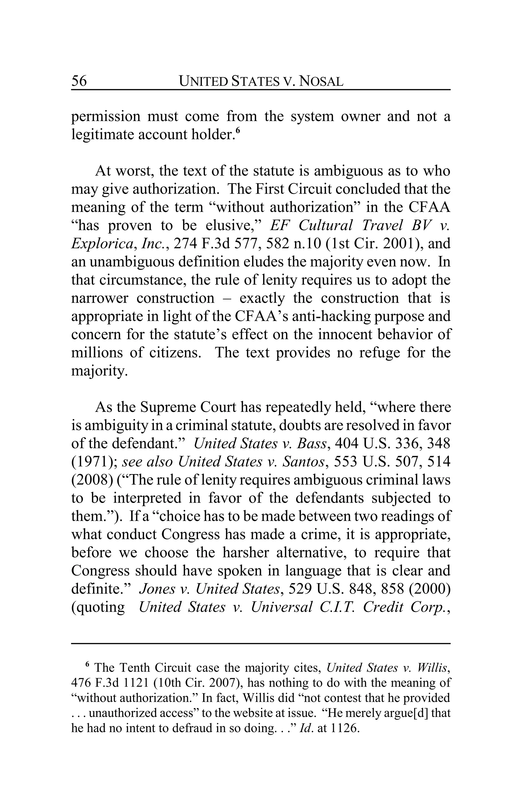 UNITED STATES V. NOSAL56
permission must come from the system owner and not a
legitimate account holder.6
At worst, the text of the statute is ambiguous as to who
may give authorization. The First Circuit concluded that the
meaning of the term “without authorization” in the CFAA
“has proven to be elusive,” EF Cultural Travel BV v.
Explorica, Inc., 274 F.3d 577, 582 n.10 (1st Cir. 2001), and
an unambiguous definition eludes the majority even now. In
that circumstance, the rule of lenity requires us to adopt the
narrower construction – exactly the construction that is
appropriate in light of the CFAA’s anti-hacking purpose and
concern for the statute’s effect on the innocent behavior of
millions of citizens. The text provides no refuge for the
majority.
As the Supreme Court has repeatedly held, “where there
is ambiguityin a criminal statute, doubts are resolved in favor
of the defendant.” United States v. Bass, 404 U.S. 336, 348
(1971); see also United States v. Santos, 553 U.S. 507, 514
(2008) (“The rule of lenity requires ambiguous criminal laws
to be interpreted in favor of the defendants subjected to
them.”). If a “choice has to be made between two readings of
what conduct Congress has made a crime, it is appropriate,
before we choose the harsher alternative, to require that
Congress should have spoken in language that is clear and
definite.” Jones v. United States, 529 U.S. 848, 858 (2000)
(quoting United States v. Universal C.I.T. Credit Corp.,
6
The Tenth Circuit case the majority cites, United States v. Willis,
476 F.3d 1121 (10th Cir. 2007), has nothing to do with the meaning of
“without authorization.” In fact, Willis did “not contest that he provided
. . . unauthorized access” to the website at issue. “He merely argue[d] that
he had no intent to defraud in so doing. . .” Id. at 1126.
 