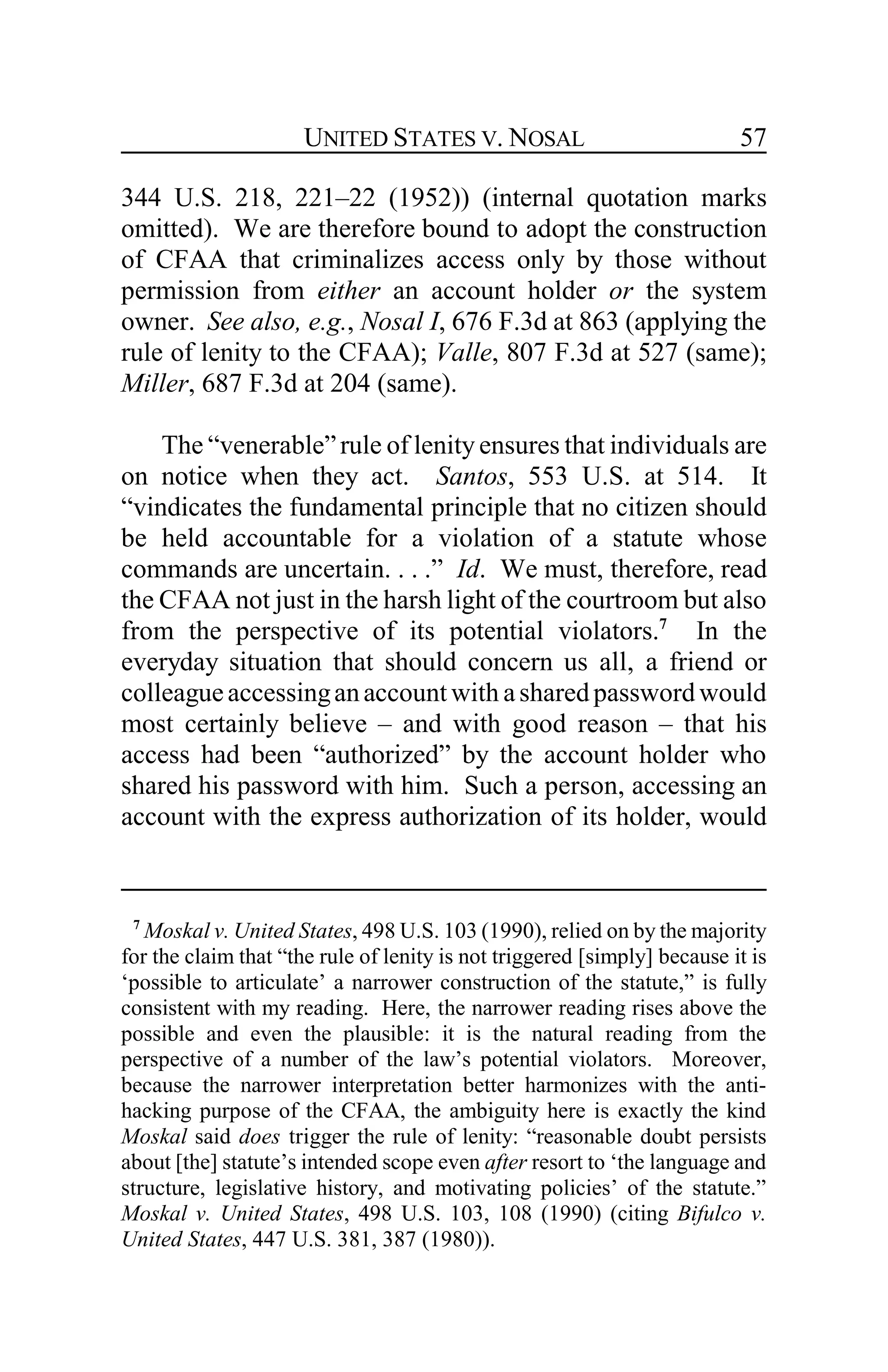 UNITED STATES V. NOSAL 57
344 U.S. 218, 221–22 (1952)) (internal quotation marks
omitted). We are therefore bound to adopt the construction
of CFAA that criminalizes access only by those without
permission from either an account holder or the system
owner. See also, e.g., Nosal I, 676 F.3d at 863 (applying the
rule of lenity to the CFAA); Valle, 807 F.3d at 527 (same);
Miller, 687 F.3d at 204 (same).
The “venerable”rule of lenity ensures that individuals are
on notice when they act. Santos, 553 U.S. at 514. It
“vindicates the fundamental principle that no citizen should
be held accountable for a violation of a statute whose
commands are uncertain. . . .” Id. We must, therefore, read
the CFAA not just in the harsh light of the courtroom but also
from the perspective of its potential violators.7
In the
everyday situation that should concern us all, a friend or
colleagueaccessinganaccount with asharedpassword would
most certainly believe – and with good reason – that his
access had been “authorized” by the account holder who
shared his password with him. Such a person, accessing an
account with the express authorization of its holder, would
7
Moskal v. United States, 498 U.S. 103 (1990), relied on by the majority
for the claim that “the rule of lenity is not triggered [simply] because it is
‘possible to articulate’ a narrower construction of the statute,” is fully
consistent with my reading. Here, the narrower reading rises above the
possible and even the plausible: it is the natural reading from the
perspective of a number of the law’s potential violators. Moreover,
because the narrower interpretation better harmonizes with the anti-
hacking purpose of the CFAA, the ambiguity here is exactly the kind
Moskal said does trigger the rule of lenity: “reasonable doubt persists
about [the] statute’s intended scope even after resort to ‘the language and
structure, legislative history, and motivating policies’ of the statute.”
Moskal v. United States, 498 U.S. 103, 108 (1990) (citing Bifulco v.
United States, 447 U.S. 381, 387 (1980)).
 