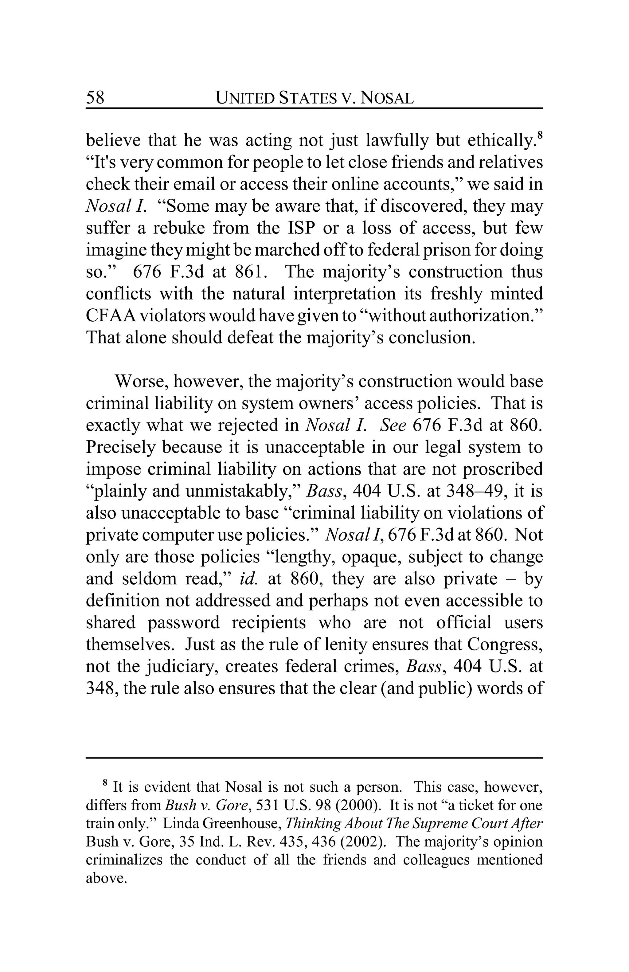 UNITED STATES V. NOSAL58
believe that he was acting not just lawfully but ethically.8
“It's very common for people to let close friends and relatives
check their email or access their online accounts,” we said in
Nosal I. “Some may be aware that, if discovered, they may
suffer a rebuke from the ISP or a loss of access, but few
imagine theymight be marched off to federal prison for doing
so.” 676 F.3d at 861. The majority’s construction thus
conflicts with the natural interpretation its freshly minted
CFAAviolatorswould havegivento “withoutauthorization.”
That alone should defeat the majority’s conclusion.
Worse, however, the majority’s construction would base
criminal liability on system owners’ access policies. That is
exactly what we rejected in Nosal I. See 676 F.3d at 860.
Precisely because it is unacceptable in our legal system to
impose criminal liability on actions that are not proscribed
“plainly and unmistakably,” Bass, 404 U.S. at 348–49, it is
also unacceptable to base “criminal liability on violations of
private computer use policies.” Nosal I, 676 F.3d at 860. Not
only are those policies “lengthy, opaque, subject to change
and seldom read,” id. at 860, they are also private – by
definition not addressed and perhaps not even accessible to
shared password recipients who are not official users
themselves. Just as the rule of lenity ensures that Congress,
not the judiciary, creates federal crimes, Bass, 404 U.S. at
348, the rule also ensures that the clear (and public) words of
8
It is evident that Nosal is not such a person. This case, however,
differs from Bush v. Gore, 531 U.S. 98 (2000). It is not “a ticket for one
train only.” Linda Greenhouse, Thinking About The Supreme Court After
Bush v. Gore, 35 Ind. L. Rev. 435, 436 (2002). The majority’s opinion
criminalizes the conduct of all the friends and colleagues mentioned
above.
 