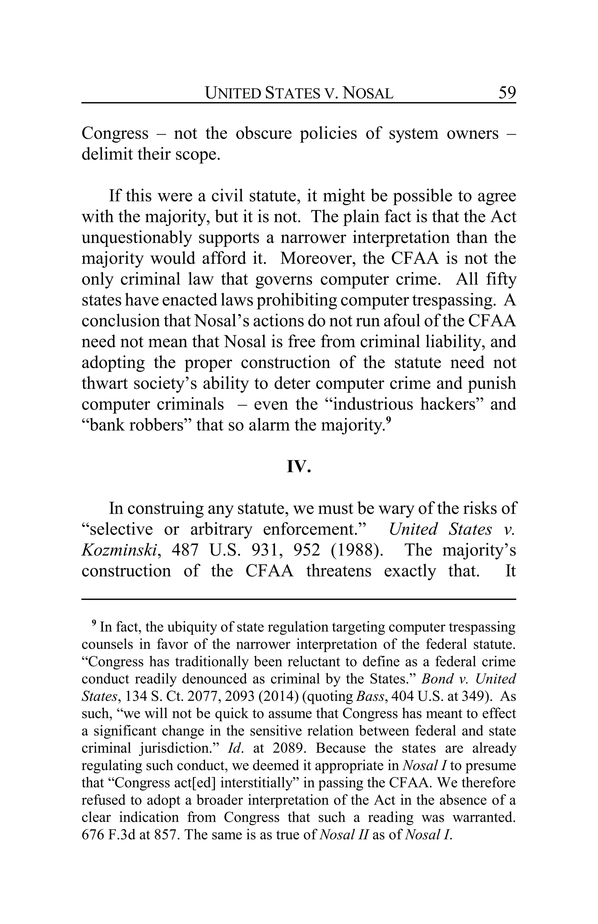 UNITED STATES V. NOSAL 59
Congress – not the obscure policies of system owners –
delimit their scope.
If this were a civil statute, it might be possible to agree
with the majority, but it is not. The plain fact is that the Act
unquestionably supports a narrower interpretation than the
majority would afford it. Moreover, the CFAA is not the
only criminal law that governs computer crime. All fifty
states have enacted laws prohibiting computer trespassing. A
conclusion that Nosal’s actions do not run afoul of the CFAA
need not mean that Nosal is free from criminal liability, and
adopting the proper construction of the statute need not
thwart society’s ability to deter computer crime and punish
computer criminals – even the “industrious hackers” and
“bank robbers” that so alarm the majority.9
IV.
In construing any statute, we must be wary of the risks of
“selective or arbitrary enforcement.” United States v.
Kozminski, 487 U.S. 931, 952 (1988). The majority’s
construction of the CFAA threatens exactly that. It
9
In fact, the ubiquity of state regulation targeting computer trespassing
counsels in favor of the narrower interpretation of the federal statute.
“Congress has traditionally been reluctant to define as a federal crime
conduct readily denounced as criminal by the States.” Bond v. United
States, 134 S. Ct. 2077, 2093 (2014) (quoting Bass, 404 U.S. at 349). As
such, “we will not be quick to assume that Congress has meant to effect
a significant change in the sensitive relation between federal and state
criminal jurisdiction.” Id. at 2089. Because the states are already
regulating such conduct, we deemed it appropriate in Nosal I to presume
that “Congress act[ed] interstitially” in passing the CFAA. We therefore
refused to adopt a broader interpretation of the Act in the absence of a
clear indication from Congress that such a reading was warranted.
676 F.3d at 857. The same is as true of Nosal II as of Nosal I.
 