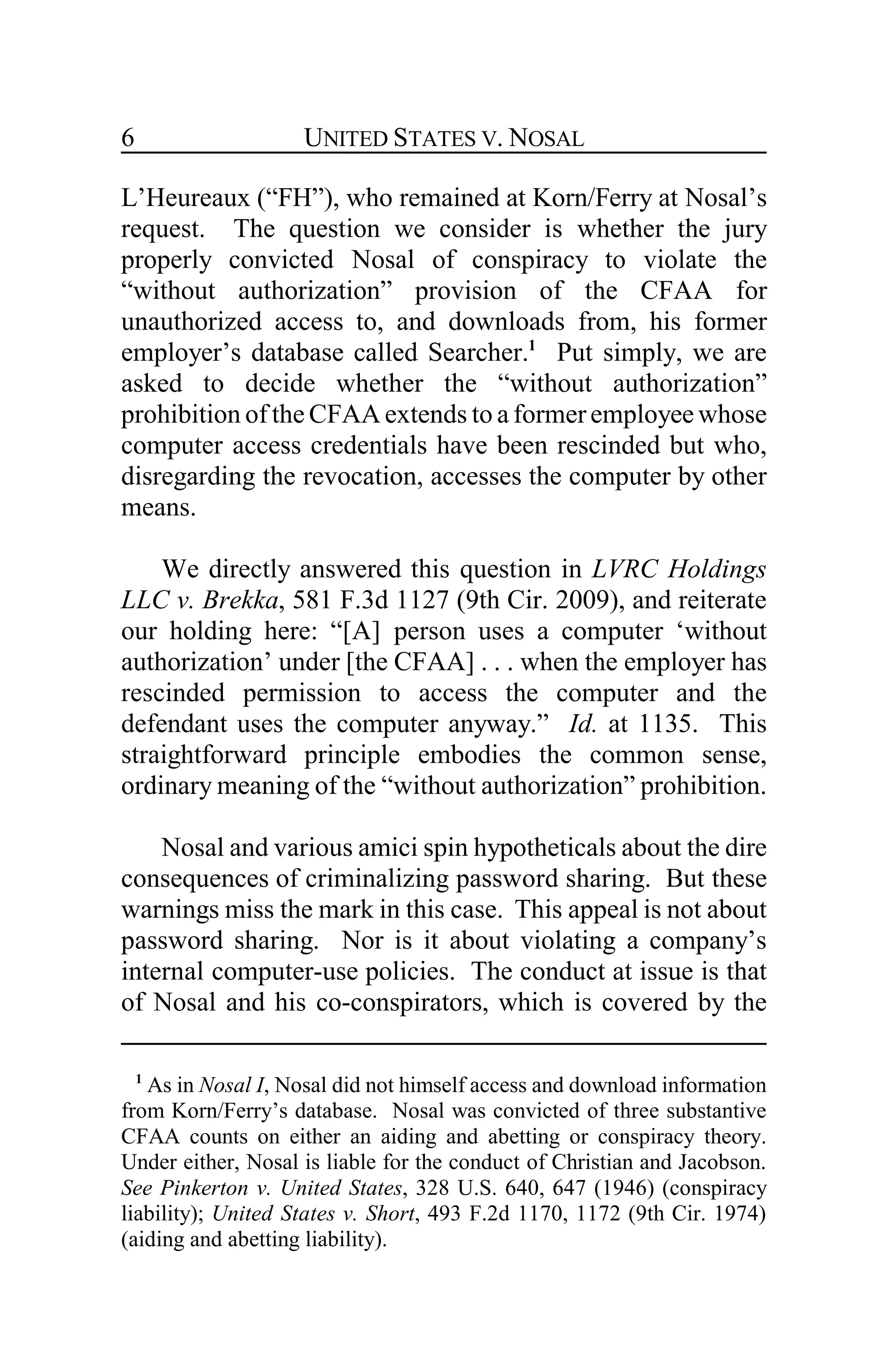 UNITED STATES V. NOSAL6
L’Heureaux (“FH”), who remained at Korn/Ferry at Nosal’s
request. The question we consider is whether the jury
properly convicted Nosal of conspiracy to violate the
“without authorization” provision of the CFAA for
unauthorized access to, and downloads from, his former
employer’s database called Searcher.1
Put simply, we are
asked to decide whether the “without authorization”
prohibition of the CFAA extends to a formeremployee whose
computer access credentials have been rescinded but who,
disregarding the revocation, accesses the computer by other
means.
We directly answered this question in LVRC Holdings
LLC v. Brekka, 581 F.3d 1127 (9th Cir. 2009), and reiterate
our holding here: “[A] person uses a computer ‘without
authorization’ under [the CFAA] . . . when the employer has
rescinded permission to access the computer and the
defendant uses the computer anyway.” Id. at 1135. This
straightforward principle embodies the common sense,
ordinary meaning of the “without authorization” prohibition.
Nosal and various amici spin hypotheticals about the dire
consequences of criminalizing password sharing. But these
warnings miss the mark in this case. This appeal is not about
password sharing. Nor is it about violating a company’s
internal computer-use policies. The conduct at issue is that
of Nosal and his co-conspirators, which is covered by the
1
As in Nosal I, Nosal did not himself access and download information
from Korn/Ferry’s database. Nosal was convicted of three substantive
CFAA counts on either an aiding and abetting or conspiracy theory.
Under either, Nosal is liable for the conduct of Christian and Jacobson.
See Pinkerton v. United States, 328 U.S. 640, 647 (1946) (conspiracy
liability); United States v. Short, 493 F.2d 1170, 1172 (9th Cir. 1974)
(aiding and abetting liability).
 
