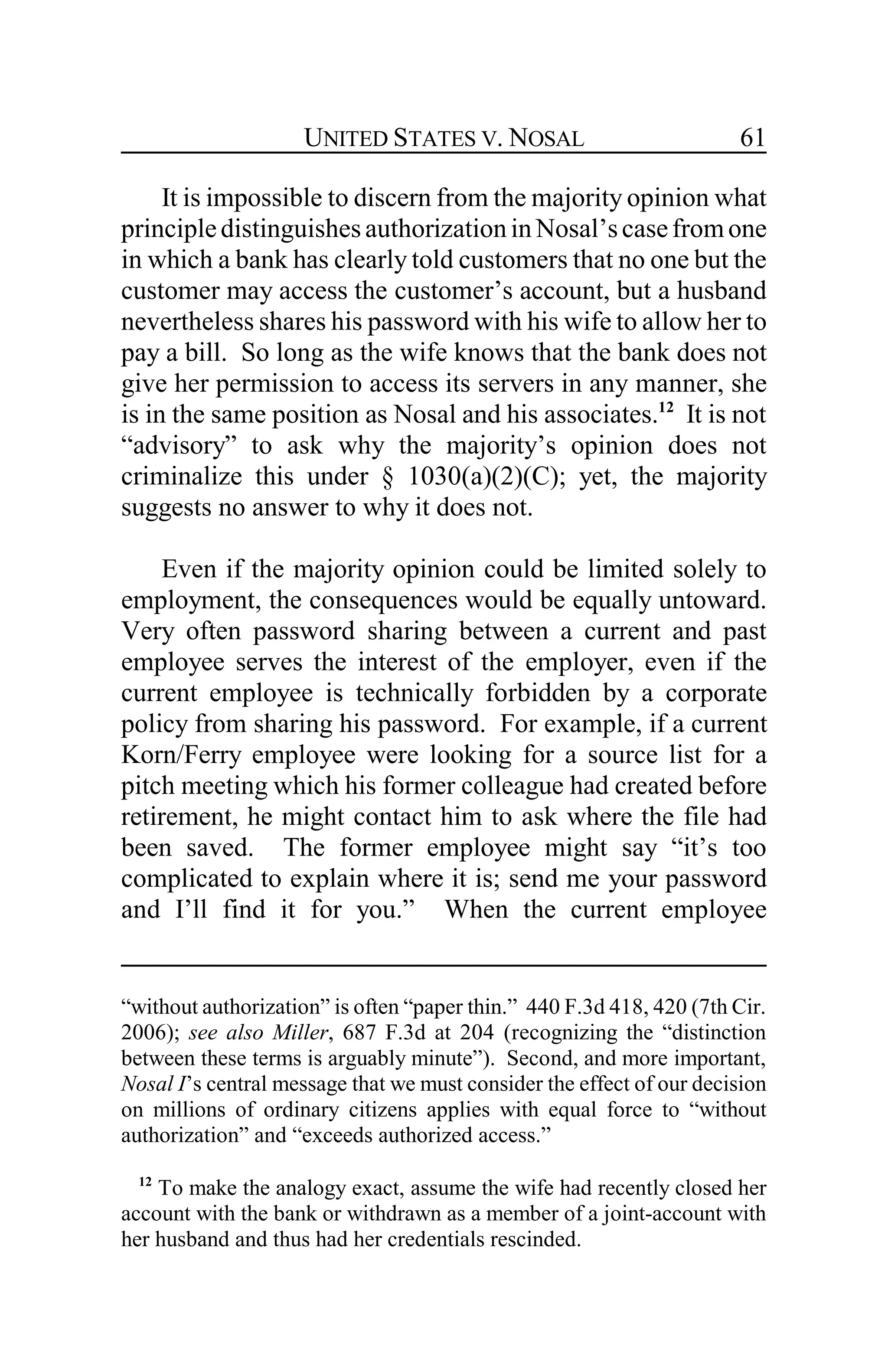 UNITED STATES V. NOSAL 61
It is impossible to discern from the majority opinion what
principledistinguishesauthorizationin Nosal’scasefromone
in which a bank has clearly told customers that no one but the
customer may access the customer’s account, but a husband
nevertheless shares his password with his wife to allow her to
pay a bill. So long as the wife knows that the bank does not
give her permission to access its servers in any manner, she
is in the same position as Nosal and his associates.12
It is not
“advisory” to ask why the majority’s opinion does not
criminalize this under § 1030(a)(2)(C); yet, the majority
suggests no answer to why it does not.
Even if the majority opinion could be limited solely to
employment, the consequences would be equally untoward.
Very often password sharing between a current and past
employee serves the interest of the employer, even if the
current employee is technically forbidden by a corporate
policy from sharing his password. For example, if a current
Korn/Ferry employee were looking for a source list for a
pitch meeting which his former colleague had created before
retirement, he might contact him to ask where the file had
been saved. The former employee might say “it’s too
complicated to explain where it is; send me your password
and I’ll find it for you.” When the current employee
“without authorization” is often “paper thin.” 440 F.3d 418, 420 (7th Cir.
2006); see also Miller, 687 F.3d at 204 (recognizing the “distinction
between these terms is arguably minute”). Second, and more important,
Nosal I’s central message that we must consider the effect of our decision
on millions of ordinary citizens applies with equal force to “without
authorization” and “exceeds authorized access.”
12
To make the analogy exact, assume the wife had recently closed her
account with the bank or withdrawn as a member of a joint-account with
her husband and thus had her credentials rescinded.
 