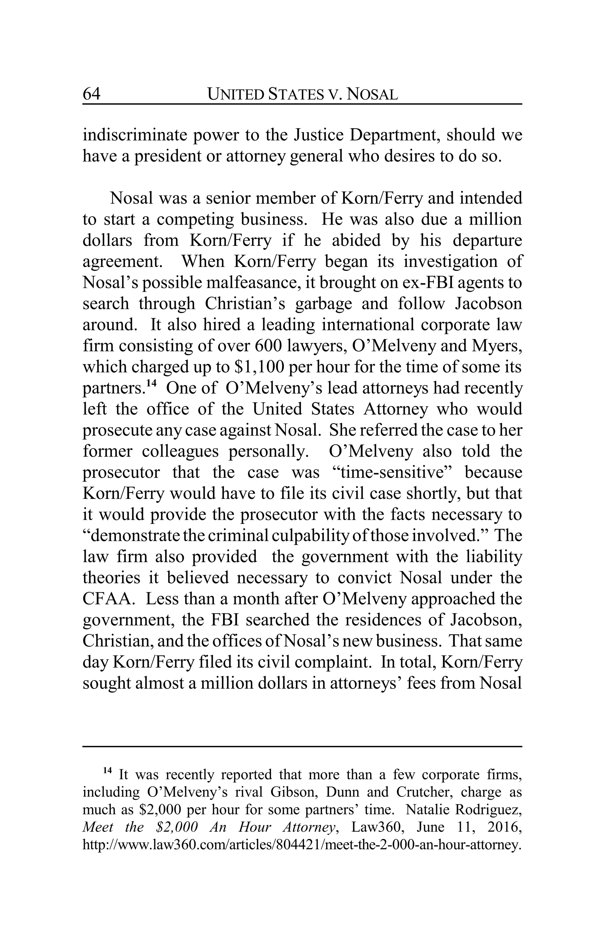 UNITED STATES V. NOSAL64
indiscriminate power to the Justice Department, should we
have a president or attorney general who desires to do so.
Nosal was a senior member of Korn/Ferry and intended
to start a competing business. He was also due a million
dollars from Korn/Ferry if he abided by his departure
agreement. When Korn/Ferry began its investigation of
Nosal’s possible malfeasance, it brought on ex-FBI agents to
search through Christian’s garbage and follow Jacobson
around. It also hired a leading international corporate law
firm consisting of over 600 lawyers, O’Melveny and Myers,
which charged up to $1,100 per hour for the time of some its
partners.14
One of O’Melveny’s lead attorneys had recently
left the office of the United States Attorney who would
prosecute anycase against Nosal. She referred the case to her
former colleagues personally. O’Melveny also told the
prosecutor that the case was “time-sensitive” because
Korn/Ferry would have to file its civil case shortly, but that
it would provide the prosecutor with the facts necessary to
“demonstratethecriminalculpabilityofthoseinvolved.” The
law firm also provided the government with the liability
theories it believed necessary to convict Nosal under the
CFAA. Less than a month after O’Melveny approached the
government, the FBI searched the residences of Jacobson,
Christian, and the offices of Nosal’s new business. That same
day Korn/Ferry filed its civil complaint. In total, Korn/Ferry
sought almost a million dollars in attorneys’ fees from Nosal
14
It was recently reported that more than a few corporate firms,
including O’Melveny’s rival Gibson, Dunn and Crutcher, charge as
much as $2,000 per hour for some partners’ time. Natalie Rodriguez,
Meet the $2,000 An Hour Attorney, Law360, June 11, 2016,
http://www.law360.com/articles/804421/meet-the-2-000-an-hour-attorney.
 