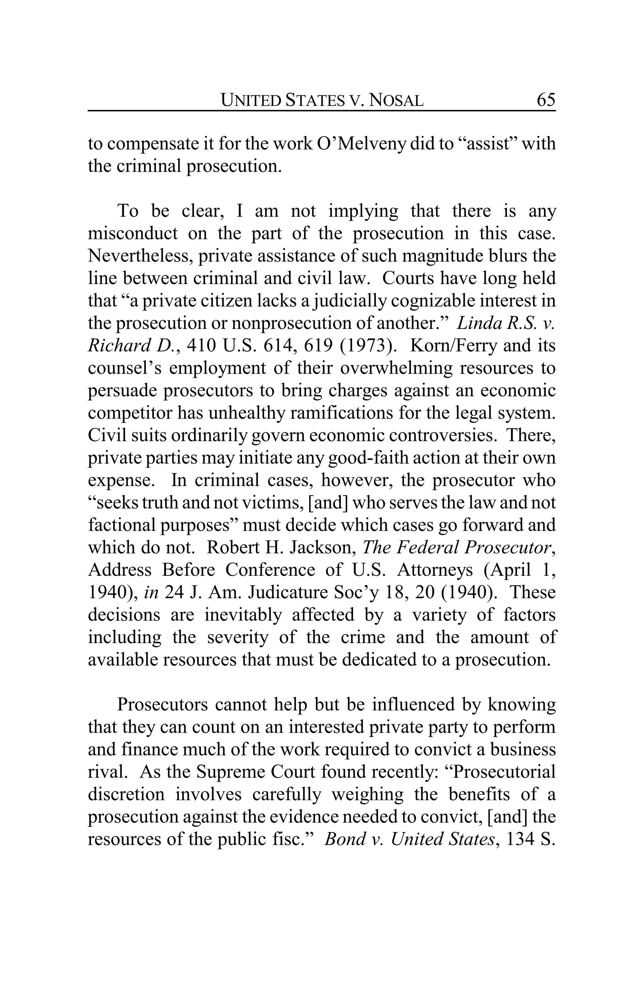 UNITED STATES V. NOSAL 65
to compensate it for the work O’Melveny did to “assist” with
the criminal prosecution.
To be clear, I am not implying that there is any
misconduct on the part of the prosecution in this case.
Nevertheless, private assistance of such magnitude blurs the
line between criminal and civil law. Courts have long held
that “a private citizen lacks a judicially cognizable interest in
the prosecution or nonprosecution of another.” Linda R.S. v.
Richard D., 410 U.S. 614, 619 (1973). Korn/Ferry and its
counsel’s employment of their overwhelming resources to
persuade prosecutors to bring charges against an economic
competitor has unhealthy ramifications for the legal system.
Civil suits ordinarily govern economic controversies. There,
private parties may initiate any good-faith action at their own
expense. In criminal cases, however, the prosecutor who
“seeks truth and not victims, [and] who serves the law and not
factional purposes” must decide which cases go forward and
which do not. Robert H. Jackson, The Federal Prosecutor,
Address Before Conference of U.S. Attorneys (April 1,
1940), in 24 J. Am. Judicature Soc’y 18, 20 (1940). These
decisions are inevitably affected by a variety of factors
including the severity of the crime and the amount of
available resources that must be dedicated to a prosecution.
Prosecutors cannot help but be influenced by knowing
that they can count on an interested private party to perform
and finance much of the work required to convict a business
rival. As the Supreme Court found recently: “Prosecutorial
discretion involves carefully weighing the benefits of a
prosecution against the evidence needed to convict, [and] the
resources of the public fisc.” Bond v. United States, 134 S.
 