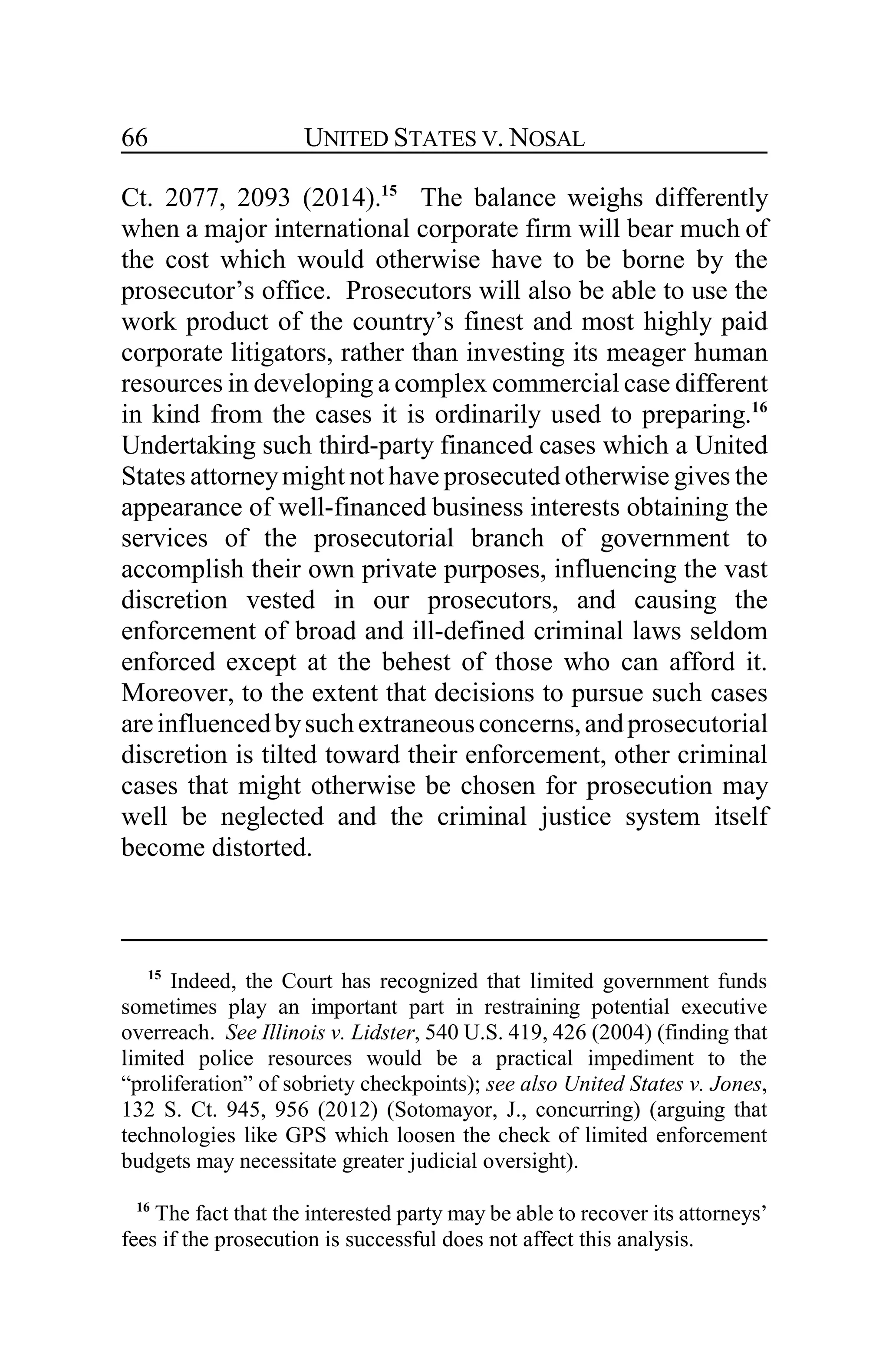UNITED STATES V. NOSAL66
Ct. 2077, 2093 (2014).15
The balance weighs differently
when a major international corporate firm will bear much of
the cost which would otherwise have to be borne by the
prosecutor’s office. Prosecutors will also be able to use the
work product of the country’s finest and most highly paid
corporate litigators, rather than investing its meager human
resources in developing a complex commercial case different
in kind from the cases it is ordinarily used to preparing.16
Undertaking such third-party financed cases which a United
States attorneymight not have prosecuted otherwise gives the
appearance of well-financed business interests obtaining the
services of the prosecutorial branch of government to
accomplish their own private purposes, influencing the vast
discretion vested in our prosecutors, and causing the
enforcement of broad and ill-defined criminal laws seldom
enforced except at the behest of those who can afford it.
Moreover, to the extent that decisions to pursue such cases
areinfluencedbysuchextraneousconcerns,andprosecutorial
discretion is tilted toward their enforcement, other criminal
cases that might otherwise be chosen for prosecution may
well be neglected and the criminal justice system itself
become distorted.
15
Indeed, the Court has recognized that limited government funds
sometimes play an important part in restraining potential executive
overreach. See Illinois v. Lidster, 540 U.S. 419, 426 (2004) (finding that
limited police resources would be a practical impediment to the
“proliferation” of sobriety checkpoints); see also United States v. Jones,
132 S. Ct. 945, 956 (2012) (Sotomayor, J., concurring) (arguing that
technologies like GPS which loosen the check of limited enforcement
budgets may necessitate greater judicial oversight).
16
The fact that the interested party may be able to recover its attorneys’
fees if the prosecution is successful does not affect this analysis.
 