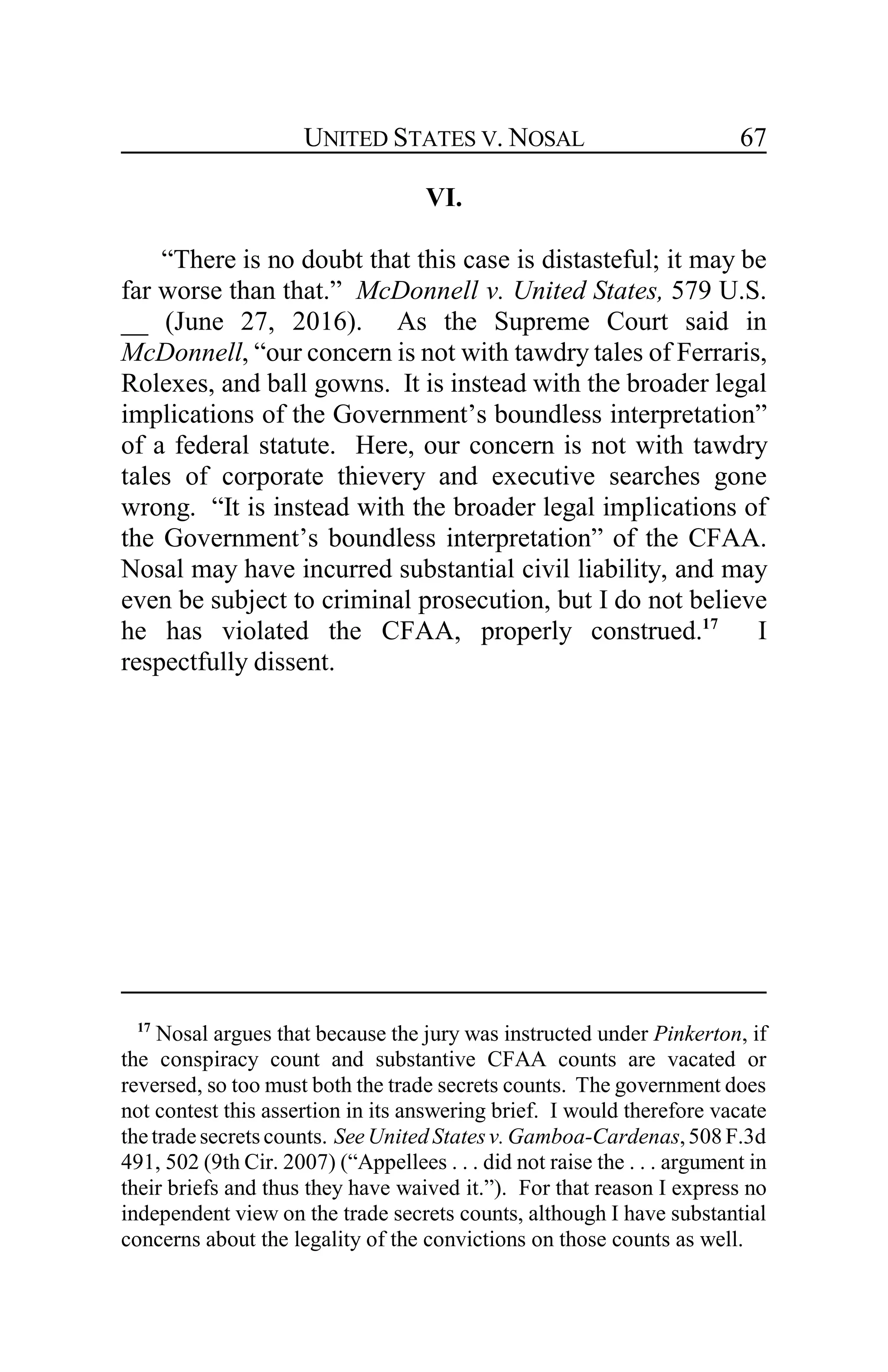 UNITED STATES V. NOSAL 67
VI.
“There is no doubt that this case is distasteful; it may be
far worse than that.” McDonnell v. United States, 579 U.S.
__ (June 27, 2016). As the Supreme Court said in
McDonnell, “our concern is not with tawdry tales of Ferraris,
Rolexes, and ball gowns. It is instead with the broader legal
implications of the Government’s boundless interpretation”
of a federal statute. Here, our concern is not with tawdry
tales of corporate thievery and executive searches gone
wrong. “It is instead with the broader legal implications of
the Government’s boundless interpretation” of the CFAA.
Nosal may have incurred substantial civil liability, and may
even be subject to criminal prosecution, but I do not believe
he has violated the CFAA, properly construed.17
I
respectfully dissent.
17
Nosal argues that because the jury was instructed under Pinkerton, if
the conspiracy count and substantive CFAA counts are vacated or
reversed, so too must both the trade secrets counts. The government does
not contest this assertion in its answering brief. I would therefore vacate
thetradesecretscounts. SeeUnited Statesv.Gamboa-Cardenas,508 F.3d
491, 502 (9th Cir. 2007) (“Appellees . . . did not raise the . . . argument in
their briefs and thus they have waived it.”). For that reason I express no
independent view on the trade secrets counts, although I have substantial
concerns about the legality of the convictions on those counts as well.
 