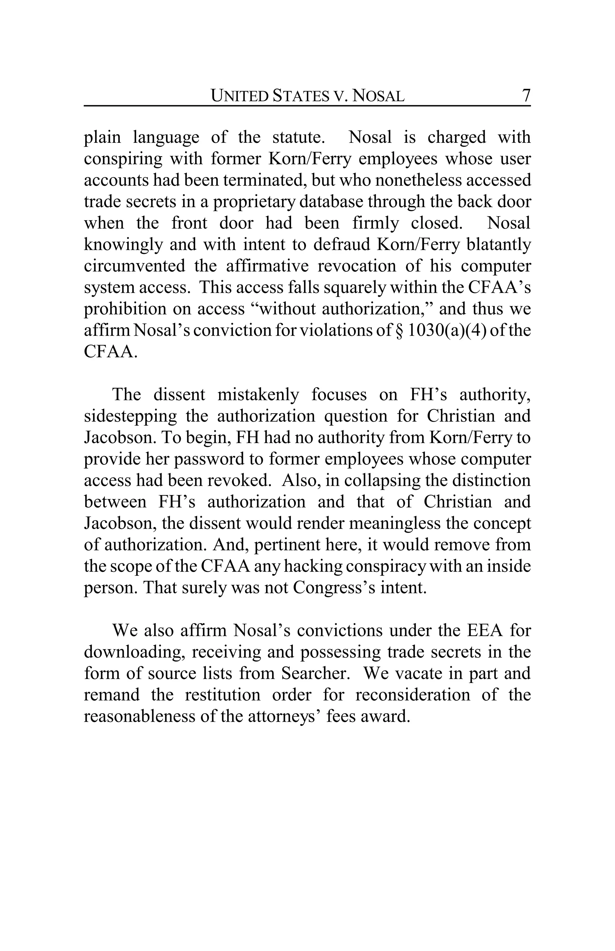 UNITED STATES V. NOSAL 7
plain language of the statute. Nosal is charged with
conspiring with former Korn/Ferry employees whose user
accounts had been terminated, but who nonetheless accessed
trade secrets in a proprietary database through the back door
when the front door had been firmly closed. Nosal
knowingly and with intent to defraud Korn/Ferry blatantly
circumvented the affirmative revocation of his computer
system access. This access falls squarely within the CFAA’s
prohibition on access “without authorization,” and thus we
affirm Nosal’s conviction for violations of § 1030(a)(4) of the
CFAA.
The dissent mistakenly focuses on FH’s authority,
sidestepping the authorization question for Christian and
Jacobson. To begin, FH had no authority from Korn/Ferry to
provide her password to former employees whose computer
access had been revoked. Also, in collapsing the distinction
between FH’s authorization and that of Christian and
Jacobson, the dissent would render meaningless the concept
of authorization. And, pertinent here, it would remove from
the scope of the CFAA any hacking conspiracywith an inside
person. That surely was not Congress’s intent.
We also affirm Nosal’s convictions under the EEA for
downloading, receiving and possessing trade secrets in the
form of source lists from Searcher. We vacate in part and
remand the restitution order for reconsideration of the
reasonableness of the attorneys’ fees award.
 