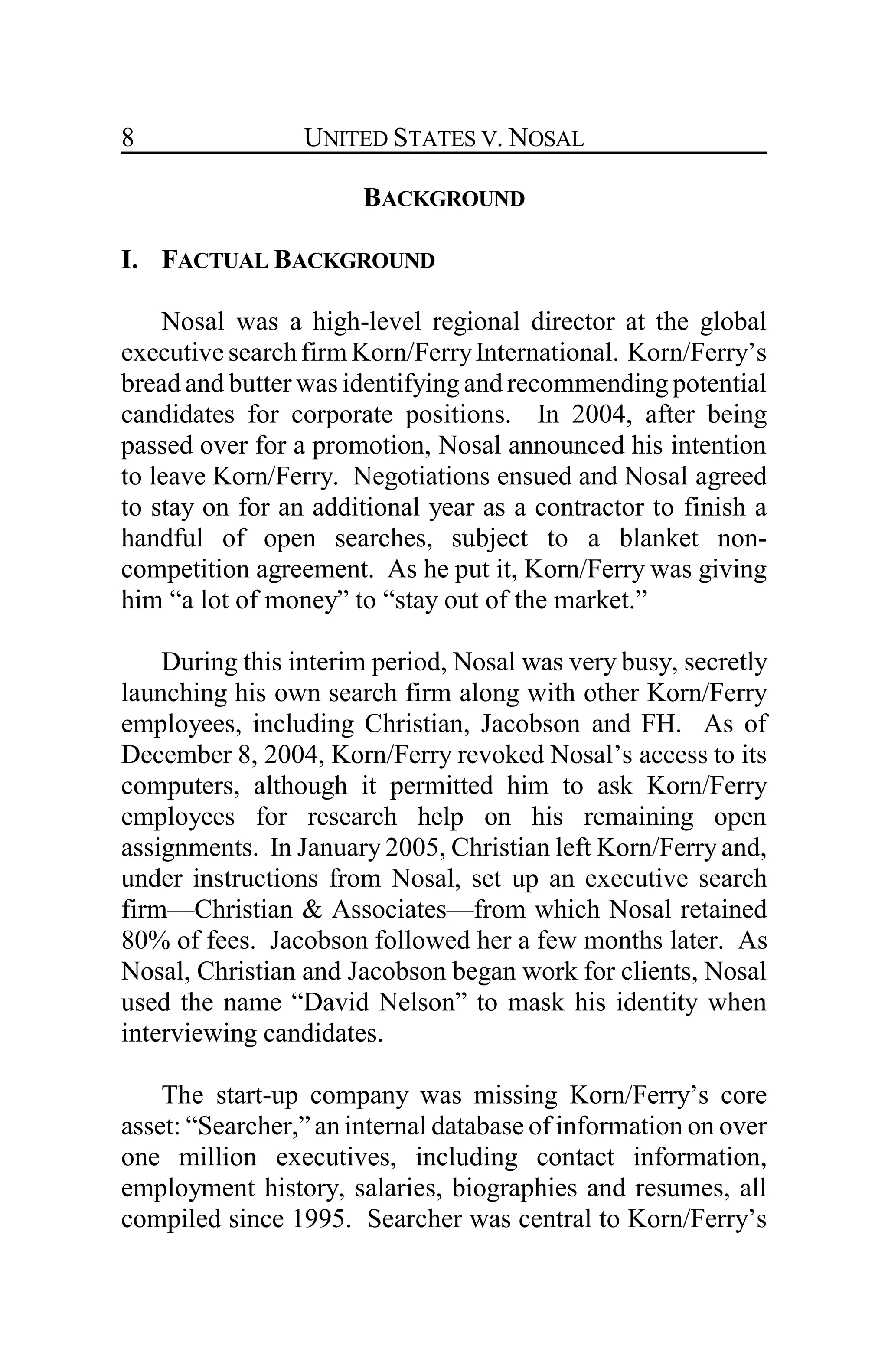 UNITED STATES V. NOSAL8
BACKGROUND
I. FACTUAL BACKGROUND
Nosal was a high-level regional director at the global
executive searchfirm Korn/FerryInternational. Korn/Ferry’s
bread and butter was identifying and recommending potential
candidates for corporate positions. In 2004, after being
passed over for a promotion, Nosal announced his intention
to leave Korn/Ferry. Negotiations ensued and Nosal agreed
to stay on for an additional year as a contractor to finish a
handful of open searches, subject to a blanket non-
competition agreement. As he put it, Korn/Ferry was giving
him “a lot of money” to “stay out of the market.”
During this interim period, Nosal was very busy, secretly
launching his own search firm along with other Korn/Ferry
employees, including Christian, Jacobson and FH. As of
December 8, 2004, Korn/Ferry revoked Nosal’s access to its
computers, although it permitted him to ask Korn/Ferry
employees for research help on his remaining open
assignments. In January 2005, Christian left Korn/Ferry and,
under instructions from Nosal, set up an executive search
firm—Christian & Associates—from which Nosal retained
80% of fees. Jacobson followed her a few months later. As
Nosal, Christian and Jacobson began work for clients, Nosal
used the name “David Nelson” to mask his identity when
interviewing candidates.
The start-up company was missing Korn/Ferry’s core
asset: “Searcher,” an internal database of information on over
one million executives, including contact information,
employment history, salaries, biographies and resumes, all
compiled since 1995. Searcher was central to Korn/Ferry’s
 