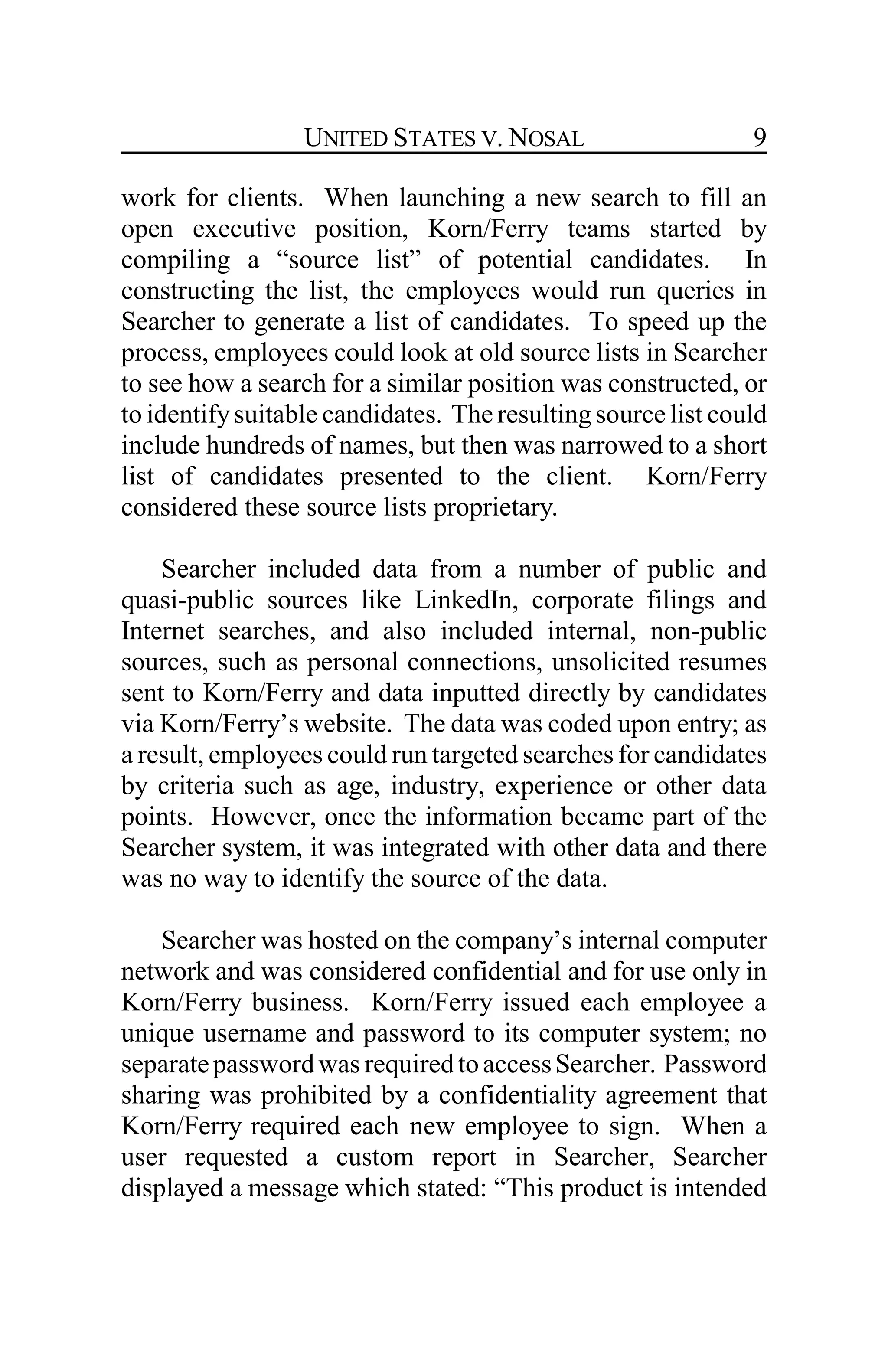 UNITED STATES V. NOSAL 9
work for clients. When launching a new search to fill an
open executive position, Korn/Ferry teams started by
compiling a “source list” of potential candidates. In
constructing the list, the employees would run queries in
Searcher to generate a list of candidates. To speed up the
process, employees could look at old source lists in Searcher
to see how a search for a similar position was constructed, or
to identifysuitable candidates. The resultingsource list could
include hundreds of names, but then was narrowed to a short
list of candidates presented to the client. Korn/Ferry
considered these source lists proprietary.
Searcher included data from a number of public and
quasi-public sources like LinkedIn, corporate filings and
Internet searches, and also included internal, non-public
sources, such as personal connections, unsolicited resumes
sent to Korn/Ferry and data inputted directly by candidates
via Korn/Ferry’s website. The data was coded upon entry; as
a result, employees could run targeted searches for candidates
by criteria such as age, industry, experience or other data
points. However, once the information became part of the
Searcher system, it was integrated with other data and there
was no way to identify the source of the data.
Searcher was hosted on the company’s internal computer
network and was considered confidential and for use only in
Korn/Ferry business. Korn/Ferry issued each employee a
unique username and password to its computer system; no
separatepasswordwas requiredtoaccessSearcher. Password
sharing was prohibited by a confidentiality agreement that
Korn/Ferry required each new employee to sign. When a
user requested a custom report in Searcher, Searcher
displayed a message which stated: “This product is intended
 