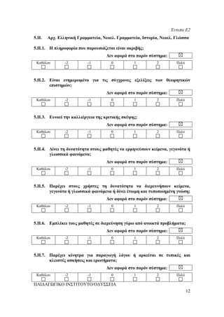 Έντυπο Ε2
5.ΙΙ.   Αρχ. Ελληνική Γραμματεία, Νεοελ. Γραμματεία, Ιστορία, Νεοελ. Γλώσσα

5.ΙΙ.1. Η πληροφορία που παρουσιάζεται είναι ακριβής;
                                    Δεν αφορά στο παρόν σύστημα:
 Καθόλου        -2         -1         0          1         2         Πολύ



5.ΙΙ.2. Είναι ενημερωμένο για τις σύγχρονες εξελίξεις των θεωρητικών
        επιστημών;
                                    Δεν αφορά στο παρόν σύστημα:
 Καθόλου        -2         -1         0          1         2         Πολύ



5.ΙΙ.3. Ευνοεί την καλλιέργεια της κριτικής σκέψης;
                                    Δεν αφορά στο παρόν σύστημα:
 Καθόλου        -2         -1         0          1         2         Πολύ



5.ΙΙ.4. Δίνει τη δυνατότητα στους μαθητές να ερμηνεύσουν κείμενα, γεγονότα ή
        γλωσσικά φαινόμενα;
                                    Δεν αφορά στο παρόν σύστημα:
 Καθόλου        -2         -1         0          1         2         Πολύ



5.ΙΙ.5. Παρέχει στους χρήστες τη δυνατότητα να διερευνήσουν κείμενα,
        γεγονότα ή γλωσσικά φαινόμενα ή δίνει έτοιμη και τυποποιημένη γνώση;
                                    Δεν αφορά στο παρόν σύστημα:
 Καθόλου        -2         -1         0          1         2         Πολύ



5.ΙΙ.6. Εμπλέκει τους μαθητές σε διερεύνηση γύρω από ανοικτά προβλήματα;
                                    Δεν αφορά στο παρόν σύστημα:
 Καθόλου        -2         -1         0          1         2         Πολύ



5.ΙΙ.7. Παρέχει κίνητρα για παραγωγή λόγου ή αρκείται σε τυπικές και
        κλειστές ασκήσεις και ερωτήματα;
                                    Δεν αφορά στο παρόν σύστημα:
 Καθόλου        -2         -1         0          1         2         Πολύ

ΠΑΙΔΑΓΩΓΙΚΟ ΙΝΣΤΙΤΟΥΤΟ/ΟΔΥΣΣΕΙΑ
                                                                            12
 