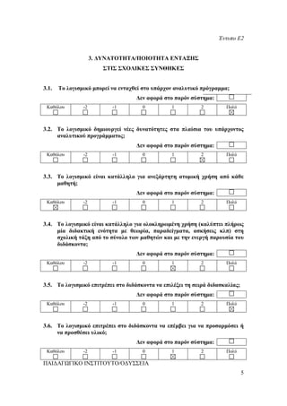 Έντυπο Ε2


                     3. ΔΥΝΑΤΟΤΗΤΑ/ΠΟΙΟΤΗΤΑ ΕΝΤΑΞΗΣ
                        ΣΤΙΣ ΣΧΟΛΙΚΕΣ ΣΥΝΘΗΚΕΣ


3.1.   Το λογισμικό μπορεί να ενταχθεί στο υπάρχον αναλυτικό πρόγραμμα;
                                    Δεν αφορά στο παρόν σύστημα:
 Καθόλου        -2         -1         0          1          2         Πολύ



3.2. Το λογισμικό δημιουργεί νέες δυνατότητες στα πλαίσια του υπάρχοντος
     αναλυτικού προγράμματος;
                                    Δεν αφορά στο παρόν σύστημα:
 Καθόλου        -2         -1         0          1          2         Πολύ



3.3. Το λογισμικό είναι κατάλληλο για ανεξάρτητη ατομική χρήση από κάθε
     μαθητή;
                                    Δεν αφορά στο παρόν σύστημα:
 Καθόλου        -2         -1         0          1          2         Πολύ



3.4. Το λογισμικό είναι κατάλληλο για ολοκληρωμένη χρήση (καλύπτει πλήρως
     μία διδακτική ενότητα με θεωρία, παραδείγματα, ασκήσεις κλπ) στη
     σχολική τάξη από το σύνολο των μαθητών και με την ενεργή παρουσία του
     διδάσκοντα;
                                    Δεν αφορά στο παρόν σύστημα:
 Καθόλου        -2         -1         0          1          2         Πολύ



3.5. Το λογισμικό επιτρέπει στο διδάσκοντα να επιλέξει τη σειρά διδασκαλίας;
                                    Δεν αφορά στο παρόν σύστημα:
 Καθόλου        -2         -1         0          1          2         Πολύ



3.6. Το λογισμικό επιτρέπει στο διδάσκοντα να επέμβει για να προσαρμόσει ή
     να προσθέσει υλικό;
                                    Δεν αφορά στο παρόν σύστημα:
 Καθόλου        -2         -1         0          1          2         Πολύ

ΠΑΙΔΑΓΩΓΙΚΟ ΙΝΣΤΙΤΟΥΤΟ/ΟΔΥΣΣΕΙΑ
                                                                               5
 