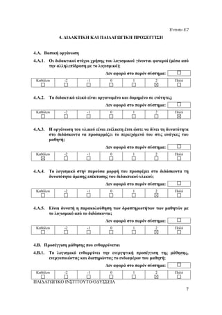Έντυπο Ε2
             4. ΔΙΔΑΚΤΙΚΗ ΚΑΙ ΠΑΙΔΑΓΩΓΙΚΗ ΠΡΟΣΕΓΓΙΣΗ


4.Α. Βασική οργάνωση
4.Α.1. Οι διδακτικοί στόχοι χρήσης του λογισμικού γίνονται φανεροί (μέσα από
       την αλληλεπίδραση με το λογισμικό);
                                   Δεν αφορά στο παρόν σύστημα:
 Καθόλου       -2         -1         0          1          2           Πολύ



4.Α.2. Το διδακτικό υλικό είναι οργανωμένο και δομημένο σε ενότητες;
                                   Δεν αφορά στο παρόν σύστημα:
 Καθόλου       -2         -1         0          1          2           Πολύ



4.Α.3. Η οργάνωση του υλικού είναι ευέλικτη έτσι ώστε να δίνει τη δυνατότητα
       στο διδάσκοντα να προσαρμόζει το περιεχόμενό του στις ανάγκες του
       μαθητή;
                                   Δεν αφορά στο παρόν σύστημα:
 Καθόλου       -2         -1         0          1          2           Πολύ



4.Α.4. Το λογισμικό στην παρούσα μορφή του προσφέρει στο διδάσκοντα τη
       δυνατότητα άμεσης επέκτασης του διδακτικού υλικού;
                                   Δεν αφορά στο παρόν σύστημα:
 Καθόλου       -2         -1         0          1          2           Πολύ



4.Α.5. Είναι δυνατή η παρακολούθηση των δραστηριοτήτων των μαθητών με
       το λογισμικό από το διδάσκοντα;
                                   Δεν αφορά στο παρόν σύστημα:
 Καθόλου       -2         -1         0          1          2           Πολύ



4.Β. Προσέγγιση μάθησης που ενθαρρύνεται
4.Β.1.   Το λογισμικό ενθαρρύνει την ενεργητική προσέγγιση της μάθησης,
         ενεργοποιώντας και διατηρώντας το ενδιαφέρον του μαθητή;
                                   Δεν αφορά στο παρόν σύστημα:
 Καθόλου       -2         -1         0          1          2           Πολύ

ΠΑΙΔΑΓΩΓΙΚΟ ΙΝΣΤΙΤΟΥΤΟ/ΟΔΥΣΣΕΙΑ
                                                                              7
 