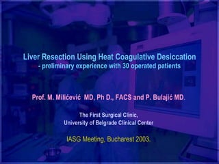 Liver Resection Using Heat Coagulative Desiccation - preliminary experience with 30 operated patients Prof.  M. Milićević   MD, Ph D., FACS   and P. Bulaji ć  MD . The First Surgical Clinic, University of Belgrade Clinical Center IASG Meeting, Buc h arest 2003. 