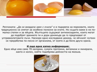 Репликата:  „Да си виждала заек с очила“  е в подкрепа на морковите, които традиционно се смятат за особено полезни за очите. Но същото важи в не по-малка степен и за яйцата. Жълтъците съдържат антиоксиданти, които могат да подобрят зрението ти и дори донякъде да го предпазват от ултравиолетовите лъчи. Наскоро едно изследване доказа, че яйчният лутеин се преработва по-лесно от организма, от която и да било друга храна. И още една хапка информация:   Едно яйце има само 70 калории, сумати протеини, витамини и минерали, както и холин, който подобрява дейността на мозъка. 