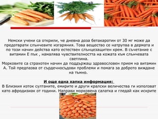Немски учени са открили, че дневна доза бетакаротин от 30 мг може да предотврати слънчевите изгаряния. Това вещество се натрупва в дермата и по този начин действа като естествен слънцезащитен крем. В съчетание с витамин Е пък , намалява чувствителността на кожата към слънчевата светлина. Морковите са страхотен начин да поддържаш здравословен прием на витамин А. Той предпазва от сърдечносъдови проблеми и помага за доброто виждане на тъмно.  И още една хапка информация:   В Близкия изток султаните, емирите и други кралски величества ги използват като афродизиак от години. Направи морковена салатка и гледай как искрите ще захвърчат. 