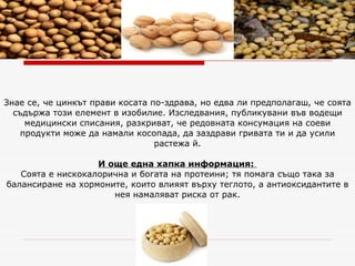 Знае се, че цинкът прави косата по-здрава, но едва ли предполагаш, че соята съдържа този елемент в изобилие. Изследвания, публикувани във водещи медицински списания, разкриват, че редовната консумация на соеви продукти може да намали косопада, да заздрави гривата ти и да усили растежа й. И още една хапка информация:   Соята е нискокалорична и богата на протеини; тя помага също така за балансиране на хормоните, които влияят върху теглото, а антиоксидантите в нея намаляват риска от рак. 