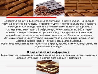 Шоколадът винаги е бил начин за спечелване на нечие сърце, но наскоро проучване стигна до извода, че флавоноидите – ключова съставка в какаото – могат да бъдат определени със сигурност като полезни за сърцето. В изследването участвали 16 доброволци, които хапвали по 100 г черен шоколад и в продължение на три часа след това уредите показвали че кръвообращението им е по-добро от нормалното. „Сладкото подпомага функционирането на артериите, включително и сърдечните, и така не се допуска високо кръвно“, пише в официалния доклад. Освен това е   обявен за най-еротичната храна, защото стимулира чувството на задоволство и възбуда. И още една хапка информация:   Шоколадът се използва за профилактика на рак и анемия, а когато съдържа и мляко, е източник на екстра доза калций и витамин Д. 