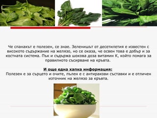 Че спанакът е полезен, се знае. Зеленишът от десетилетия е известен с високото съдържание на желязо, но се оказа, че освен това е добър и за костната система. Пък и съдържа шокова доза витамин К, който помага за правилното съсирване на кръвта.    И още една хапка информация:   Полезен е за сърцето и очите, пълен е с антиракови съставки и е отличен източник на желязо за кръвта. 