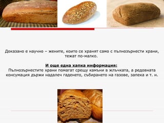 Доказано е научно – жените, които се хранят само с пълнозърнести храни, тежат по-малко.  И още една хапка информация:   Пълнозърнестите храни помагат срещу камъни в жлъчката, а редовната консумация държи надалеч гаденето, събирането на газове, запека и т. н. 