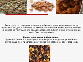 Ако някога си седяла настрани от стафидите, защото си смятала, че са прекалено сладки и полепват по зъбите – ето новини, които ще ти променят  мнението за тях! Сушеното грозде заздравява зъбния емайл и ти помага да имаш блестяща усмивка. И още една хапка информация:   Сушеното грозде е в класацията на продуктите, съдържащи най-много антиоксиданти и предпазващи от сърдечни проблеми, рак и стареене. 