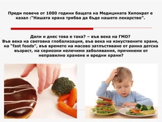Преди повече от 1000 години бащата на Медицината Хипократ е  казал :“Нашата храна трябва да бъде нашето лекарство”.  Дали и днес това е така? – във века на ГМО?  Във века на световна глобализация, във века на изкуствените храни,  на “ fast foods ”,  във времето на масово затлъстяване от ранна детска възраст, на сериозни нелечими заболявания, причинени от неправилно хранене и вредни храни? 