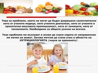 Това са проблеми, които не могат да бъдат разрешени самостоятелно нито от учените медици, нито учените диетолози, нито от учените в хранително-вкусовата промишленост, нито от химиците, нито от технолозите. Необходими са общите усилия на всички.  Тези проблеми ме вълнуват и искам да спася хората от неправилния им начин на живот. Затова мечтая да стана учен в областта на НУТРИЦИОЛОГИЯТА /наука за храненето/. 