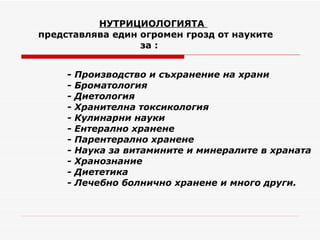 НУТРИЦИОЛОГИЯТА   представлява един огромен грозд от науките    за :     -  Производство и съхранение на храни  - Броматология - Диетология  - Хранителна токсикология - Кулинарни науки  - Ентерално хранене - Парентерално хранене  - Наука за витамините и минералите в храната  - Хранознание  - Диететика  - Лечебно болнично хранене и много други. 