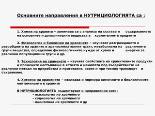 Основните направления в НУТРИЦИОЛОГИЯТА са : 1.  Химия на храните  – занимава се с анализа на състава и  съдържанието  на основните и допълнителни вещества в  хранителните продукти 2.  Физиология и биохимия на храненето  – изучават разграждането и  резорбцията на храните в храносмилателния тракт, метаболизма на  различните групи вещества, определяне физиологичните нужди от храна и  енергия за различни популационни групи и др. 3.  Технология на храненето  – изучава свойствата на хранителните продукти  и промените настъпващи в ястията и менютата под въздействието на  различни методи на преработка и приготвяне, както и при техния транспорт  и съхранение. 4.  Хигиена на храненето  – изследва и нормира химичните и биологичните  контаминанти в храните В НУТРИЦИОЛОГИЯТА  съществуват и направления като: - психология на храненето  - социология на храненето - икономика на храненето и др 