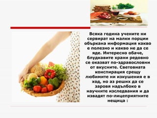 Всяка година учените ни сервират на малки порции объркана информация какво е полезно и какво не да се яде. Интересно обаче, блудкавите храни редовно се оказват по-здравословни от вкусните. Световната конспирация срещу любимите ни изкушения е в ход, но аз реших да се заровя надълбоко в научните изследвания и да извадят по-лицеприятните нещица : 