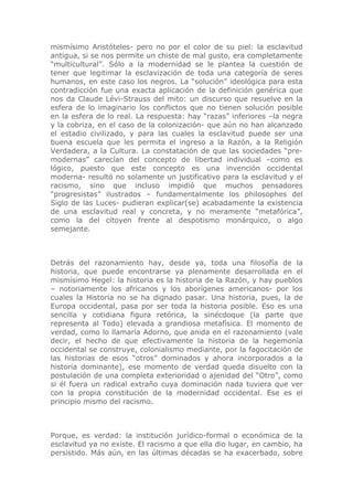 mismísimo Aristóteles- pero no por el color de su piel: la esclavitud
antigua, si se nos permite un chiste de mal gusto, era completamente
“multicultural”. Sólo a la modernidad se le plantea la cuestión de
tener que legitimar la esclavización de toda una categoría de seres
humanos, en este caso los negros. La “solución” ideológica para esta
contradicción fue una exacta aplicación de la definición genérica que
nos da Claude Lévi-Strauss del mito: un discurso que resuelve en la
esfera de lo imaginario los conflictos que no tienen solución posible
en la esfera de lo real. La respuesta: hay “razas” inferiores –la negra
y la cobriza, en el caso de la colonización- que aún no han alcanzado
el estadio civilizado, y para las cuales la esclavitud puede ser una
buena escuela que les permita el ingreso a la Razón, a la Religión
Verdadera, a la Cultura. La constatación de que las sociedades “pre-
modernas” carecían del concepto de libertad individual –como es
lógico, puesto que este concepto es una invención occidental
moderna- resultó no solamente un justificativo para la esclavitud y el
racismo, sino que incluso impidió que muchos pensadores
“progresistas” ilustrados – fundamentalmente los philosophes del
Siglo de las Luces- pudieran explicar(se) acabadamente la existencia
de una esclavitud real y concreta, y no meramente “metafórica”,
como la del citoyen frente al despotismo monárquico, o algo
semejante.



Detrás del razonamiento hay, desde ya, toda una filosofía de la
historia, que puede encontrarse ya plenamente desarrollada en el
mismísimo Hegel: la historia es la historia de la Razón, y hay pueblos
– notoriamente los africanos y los aborígenes americanos- por los
cuales la Historia no se ha dignado pasar. Una historia, pues, la de
Europa occidental, pasa por ser toda la historia posible. Eso es una
sencilla y cotidiana figura retórica, la sinécdoque (la parte que
representa al Todo) elevada a grandiosa metafísica. El momento de
verdad, como lo llamaría Adorno, que anida en el razonamiento (vale
decir, el hecho de que efectivamente la historia de la hegemonía
occidental se construye, colonialismo mediante, por la fagocitación de
las historias de esos “otros” dominados y ahora incorporados a la
historia dominante), ese momento de verdad queda disuelto con la
postulación de una completa exterioridad o ajenidad del “Otro”, como
si él fuera un radical extraño cuya dominación nada tuviera que ver
con la propia constitución de la modernidad occidental. Ese es el
principio mismo del racismo.



Porque, es verdad: la institución jurídico-formal o económica de la
esclavitud ya no existe. El racismo a que ella dio lugar, en cambio, ha
persistido. Más aún, en las últimas décadas se ha exacerbado, sobre
 