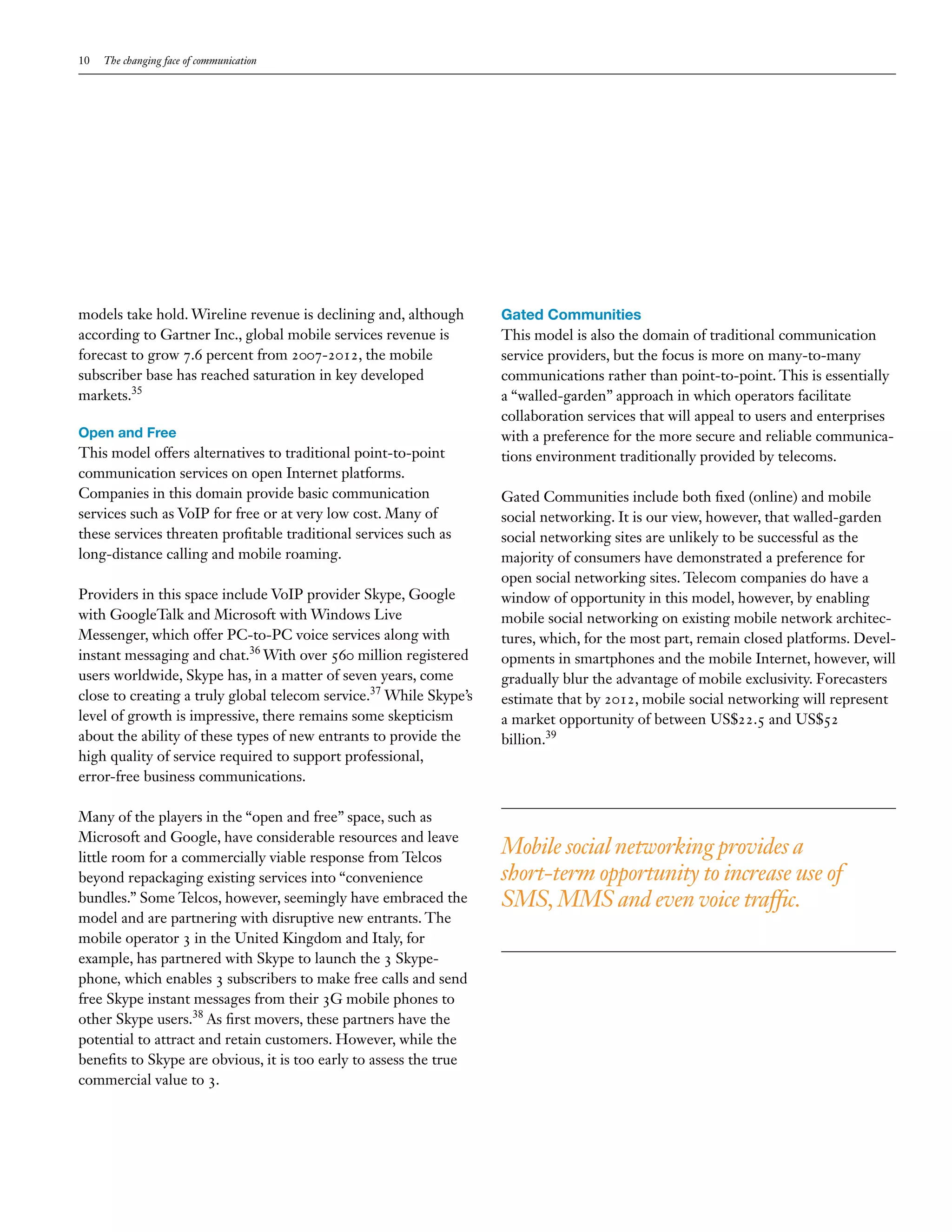 10   The changing face of communication




models take hold. Wireline revenue is declining and, although       Gated Communities
according to Gartner Inc., global mobile services revenue is        This model is also the domain of traditional communication
forecast to grow 7.6 percent from 2007-2012, the mobile             service providers, but the focus is more on many-to-many
subscriber base has reached saturation in key developed             communications rather than point-to-point. This is essentially
markets.35                                                          a “walled-garden” approach in which operators facilitate
                                                                    collaboration services that will appeal to users and enterprises
Open and Free                                                       with a preference for the more secure and reliable communica-
This model offers alternatives to traditional point-to-point        tions environment traditionally provided by telecoms.
communication services on open Internet platforms.
Companies in this domain provide basic communication                Gated Communities include both fixed (online) and mobile
services such as VoIP for free or at very low cost. Many of         social networking. It is our view, however, that walled-garden
these services threaten profitable traditional services such as     social networking sites are unlikely to be successful as the
long-distance calling and mobile roaming.                           majority of consumers have demonstrated a preference for
                                                                    open social networking sites. Telecom companies do have a
Providers in this space include VoIP provider Skype, Google         window of opportunity in this model, however, by enabling
with GoogleTalk and Microsoft with Windows Live                     mobile social networking on existing mobile network architec-
Messenger, which offer PC-to-PC voice services along with           tures, which, for the most part, remain closed platforms. Devel-
instant messaging and chat.36 With over 560 million registered      opments in smartphones and the mobile Internet, however, will
users worldwide, Skype has, in a matter of seven years, come        gradually blur the advantage of mobile exclusivity. Forecasters
close to creating a truly global telecom service.37 While Skype’s   estimate that by 2012, mobile social networking will represent
level of growth is impressive, there remains some skepticism        a market opportunity of between US$22.5 and US$52
about the ability of these types of new entrants to provide the     billion.39
high quality of service required to support professional,
error-free business communications.

Many of the players in the “open and free” space, such as
Microsoft and Google, have considerable resources and leave
little room for a commercially viable response from Telcos
                                                                    Mobile social networking provides a
beyond repackaging existing services into “convenience              short-term opportunity to increase use of
bundles.” Some Telcos, however, seemingly have embraced the         SMS, MMS and even voice traffic.
model and are partnering with disruptive new entrants. The
mobile operator 3 in the United Kingdom and Italy, for
example, has partnered with Skype to launch the 3 Skype-
phone, which enables 3 subscribers to make free calls and send
free Skype instant messages from their 3G mobile phones to
other Skype users.38 As first movers, these partners have the
potential to attract and retain customers. However, while the
benefits to Skype are obvious, it is too early to assess the true
commercial value to 3.
 