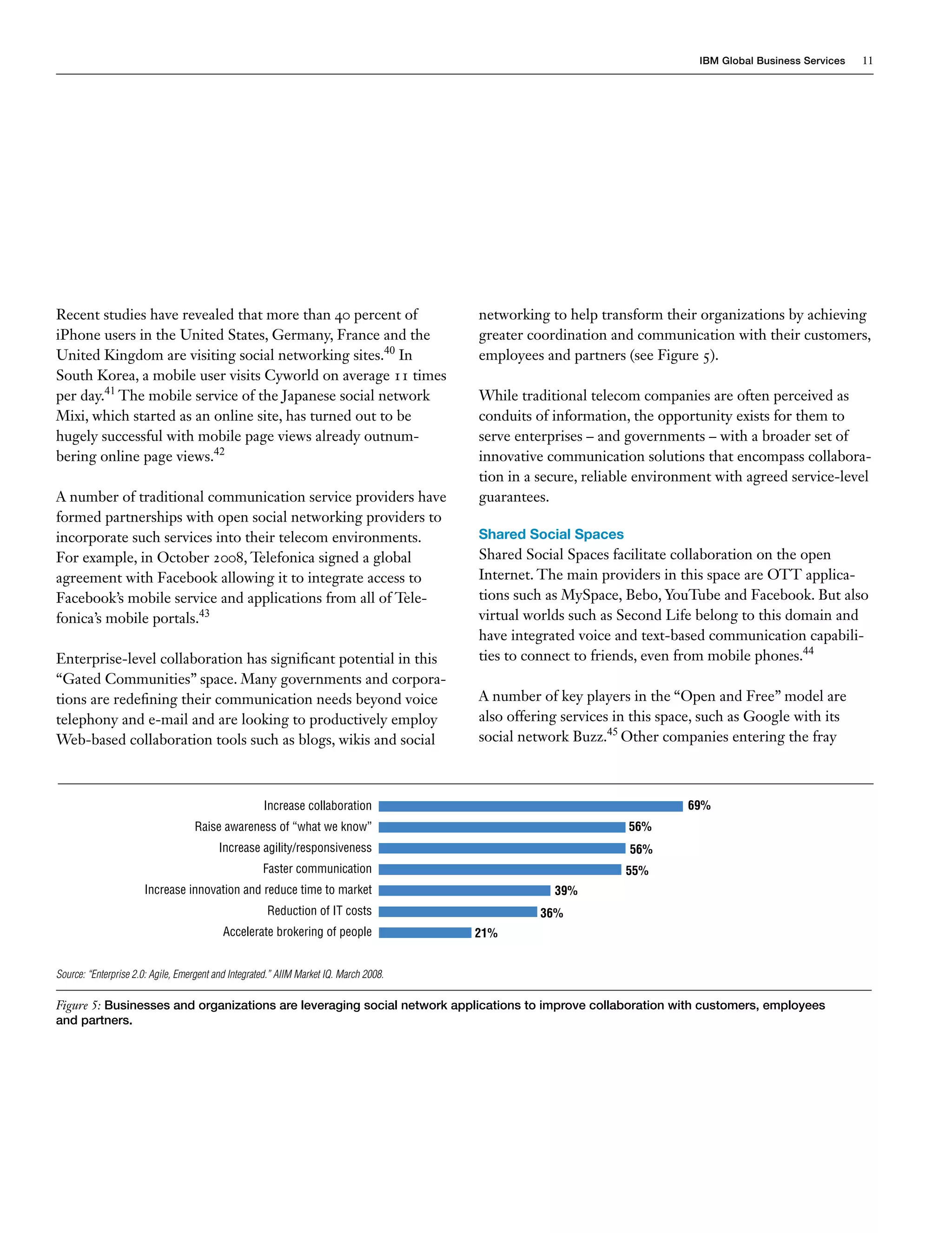 IBM Global Business Services   11




Recent studies have revealed that more than 40 percent of                               networking to help transform their organizations by achieving
iPhone users in the United States, Germany, France and the                              greater coordination and communication with their customers,
United Kingdom are visiting social networking sites.40 In                               employees and partners (see Figure 5).
South Korea, a mobile user visits Cyworld on average 11 times
per day.41 The mobile service of the Japanese social network                            While traditional telecom companies are often perceived as
Mixi, which started as an online site, has turned out to be                             conduits of information, the opportunity exists for them to
hugely successful with mobile page views already outnum-                                serve enterprises – and governments – with a broader set of
bering online page views.42                                                             innovative communication solutions that encompass collabora-
                                                                                        tion in a secure, reliable environment with agreed service-level
A number of traditional communication service providers have                            guarantees.
formed partnerships with open social networking providers to
incorporate such services into their telecom environments.                              Shared Social Spaces
For example, in October 2008, Telefonica signed a global                                Shared Social Spaces facilitate collaboration on the open
agreement with Facebook allowing it to integrate access to                              Internet. The main providers in this space are OTT applica-
Facebook’s mobile service and applications from all of Tele-                            tions such as MySpace, Bebo, YouTube and Facebook. But also
fonica’s mobile portals.43                                                              virtual worlds such as Second Life belong to this domain and
                                                                                        have integrated voice and text-based communication capabili-
Enterprise-level collaboration has significant potential in this                        ties to connect to friends, even from mobile phones.44
“Gated Communities” space. Many governments and corpora-
tions are redefining their communication needs beyond voice                             A number of key players in the “Open and Free” model are
telephony and e-mail and are looking to productively employ                             also offering services in this space, such as Google with its
Web-based collaboration tools such as blogs, wikis and social                           social network Buzz.45 Other companies entering the fray



                                                     Increase collaboration                                               69%
                                   Raise awareness of “what we know”                                            56%
                                          Increase agility/responsiveness                                        56%
                                                     Faster communication                                       55%
                      Increase innovation and reduce time to market                                 39%
                                                      Reduction of IT costs                       36%
                                           Accelerate brokering of people               21%


Source: “Enterprise 2.0: Agile, Emergent and Integrated.” AIIM Market IQ. March 2008.

Figure 5: Businesses and organizations are leveraging social network applications to improve collaboration with customers, employees
and partners.
 