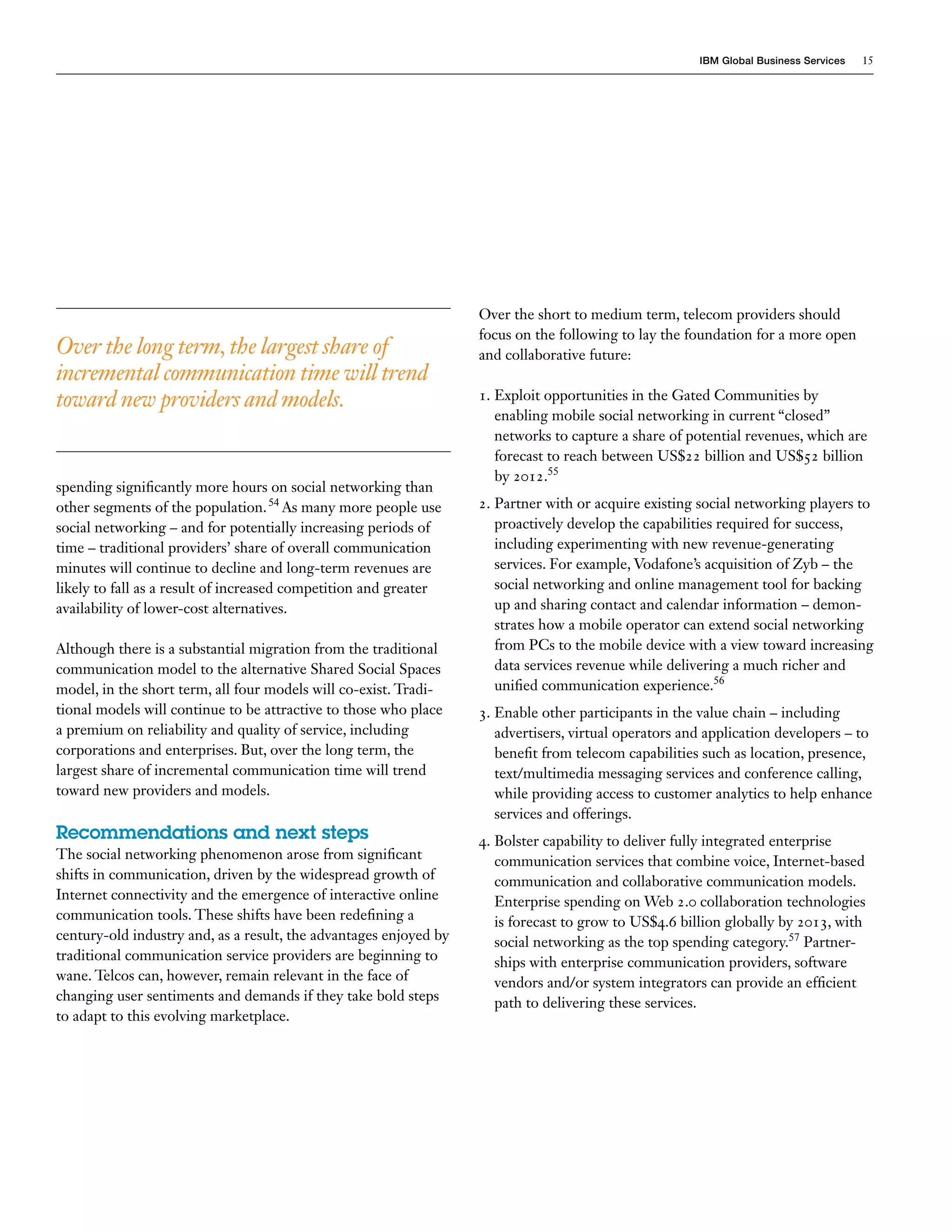 IBM Global Business Services   15




                                                                   Over the short to medium term, telecom providers should
                                                                   focus on the following to lay the foundation for a more open
Over the long term, the largest share of                           and collaborative future:
incremental communication time will trend
toward new providers and models.                                   1. Exploit opportunities in the Gated Communities by
                                                                      enabling mobile social networking in current “closed”
                                                                      networks to capture a share of potential revenues, which are
                                                                      forecast to reach between US$22 billion and US$52 billion
                                                                      by 2012.55
spending significantly more hours on social networking than
other segments of the population. 54 As many more people use       2. Partner with or acquire existing social networking players to
social networking – and for potentially increasing periods of         proactively develop the capabilities required for success,
time – traditional providers’ share of overall communication          including experimenting with new revenue-generating
minutes will continue to decline and long-term revenues are           services. For example, Vodafone’s acquisition of Zyb – the
likely to fall as a result of increased competition and greater       social networking and online management tool for backing
availability of lower-cost alternatives.                              up and sharing contact and calendar information – demon-
                                                                      strates how a mobile operator can extend social networking
Although there is a substantial migration from the traditional        from PCs to the mobile device with a view toward increasing
communication model to the alternative Shared Social Spaces           data services revenue while delivering a much richer and
model, in the short term, all four models will co-exist. Tradi-       unified communication experience.56
tional models will continue to be attractive to those who place    3. Enable other participants in the value chain – including
a premium on reliability and quality of service, including            advertisers, virtual operators and application developers – to
corporations and enterprises. But, over the long term, the            benefit from telecom capabilities such as location, presence,
largest share of incremental communication time will trend            text/multimedia messaging services and conference calling,
toward new providers and models.                                      while providing access to customer analytics to help enhance
                                                                      services and offerings.
Recommendations and next steps                                     4. Bolster capability to deliver fully integrated enterprise
The social networking phenomenon arose from significant               communication services that combine voice, Internet-based
shifts in communication, driven by the widespread growth of           communication and collaborative communication models.
Internet connectivity and the emergence of interactive online         Enterprise spending on Web 2.0 collaboration technologies
communication tools. These shifts have been redefining a              is forecast to grow to US$4.6 billion globally by 2013, with
century-old industry and, as a result, the advantages enjoyed by      social networking as the top spending category.57 Partner-
traditional communication service providers are beginning to          ships with enterprise communication providers, software
wane. Telcos can, however, remain relevant in the face of             vendors and/or system integrators can provide an efficient
changing user sentiments and demands if they take bold steps          path to delivering these services.
to adapt to this evolving marketplace.
 