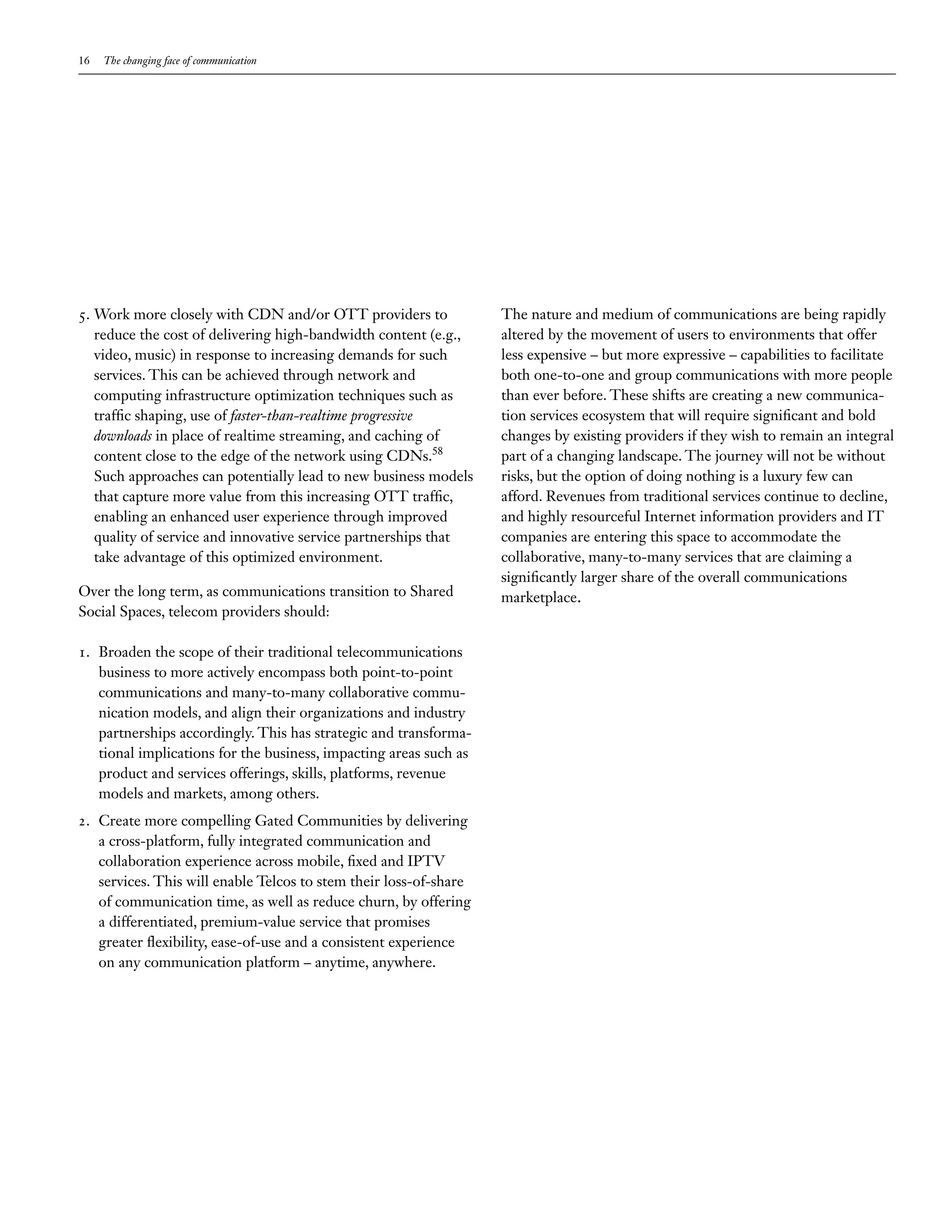 16   The changing face of communication




5. Work more closely with CDN and/or OTT providers to              The nature and medium of communications are being rapidly
   reduce the cost of delivering high-bandwidth content (e.g.,     altered by the movement of users to environments that offer
   video, music) in response to increasing demands for such        less expensive – but more expressive – capabilities to facilitate
   services. This can be achieved through network and              both one-to-one and group communications with more people
   computing infrastructure optimization techniques such as        than ever before. These shifts are creating a new communica-
   traffic shaping, use of faster-than-realtime progressive        tion services ecosystem that will require significant and bold
   downloads in place of realtime streaming, and caching of        changes by existing providers if they wish to remain an integral
   content close to the edge of the network using CDNs.58          part of a changing landscape. The journey will not be without
   Such approaches can potentially lead to new business models     risks, but the option of doing nothing is a luxury few can
   that capture more value from this increasing OTT traffic,       afford. Revenues from traditional services continue to decline,
   enabling an enhanced user experience through improved           and highly resourceful Internet information providers and IT
   quality of service and innovative service partnerships that     companies are entering this space to accommodate the
   take advantage of this optimized environment.                   collaborative, many-to-many services that are claiming a
                                                                   significantly larger share of the overall communications
Over the long term, as communications transition to Shared         marketplace.
Social Spaces, telecom providers should:

1. Broaden the scope of their traditional telecommunications
   business to more actively encompass both point-to-point
   communications and many-to-many collaborative commu-
   nication models, and align their organizations and industry
   partnerships accordingly. This has strategic and transforma-
   tional implications for the business, impacting areas such as
   product and services offerings, skills, platforms, revenue
   models and markets, among others.
2. Create more compelling Gated Communities by delivering
   a cross-platform, fully integrated communication and
   collaboration experience across mobile, fixed and IPTV
   services. This will enable Telcos to stem their loss-of-share
   of communication time, as well as reduce churn, by offering
   a differentiated, premium-value service that promises
   greater flexibility, ease-of-use and a consistent experience
   on any communication platform – anytime, anywhere.
 