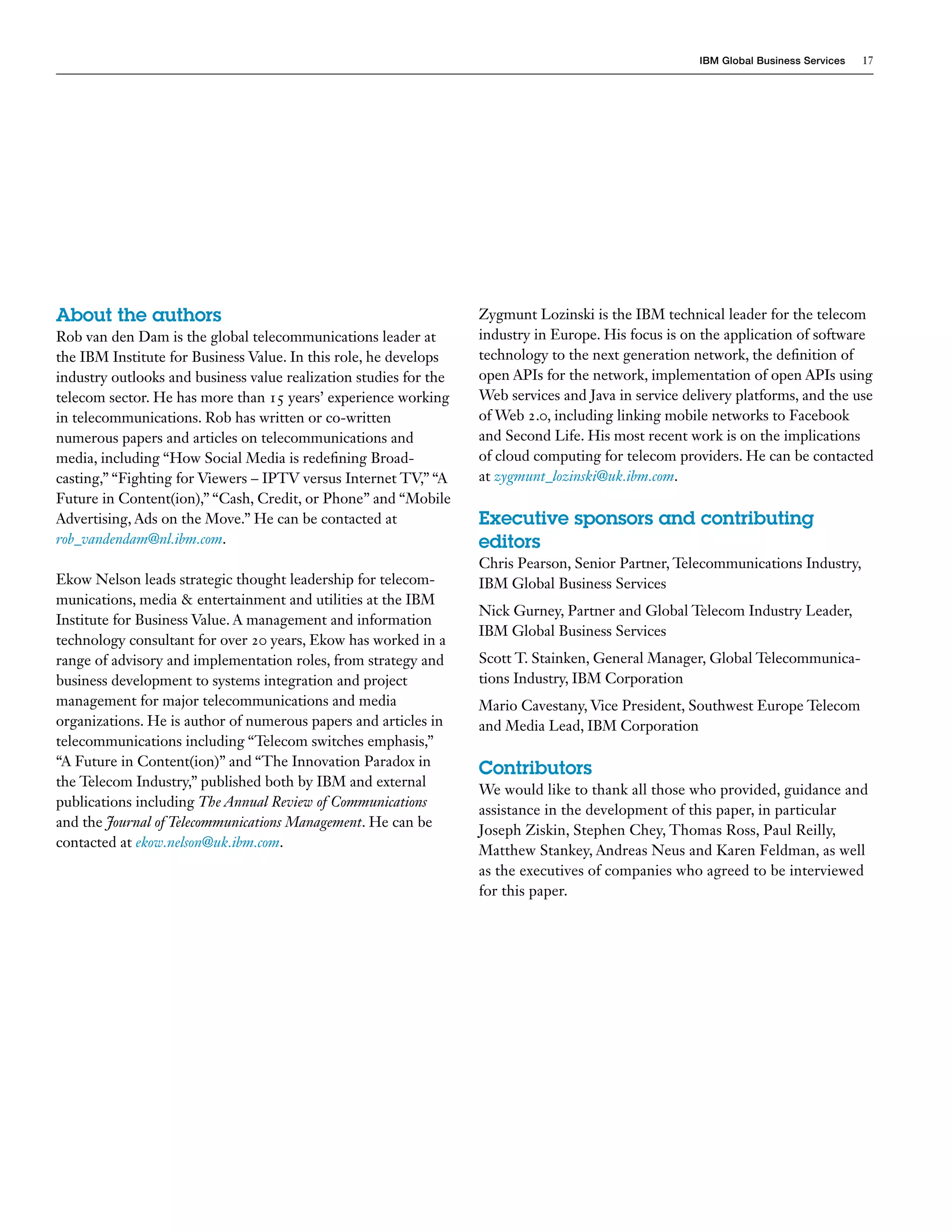 IBM Global Business Services   17




About the authors                                                  Zygmunt Lozinski is the IBM technical leader for the telecom
Rob van den Dam is the global telecommunications leader at         industry in Europe. His focus is on the application of software
the IBM Institute for Business Value. In this role, he develops    technology to the next generation network, the definition of
industry outlooks and business value realization studies for the   open APIs for the network, implementation of open APIs using
telecom sector. He has more than 15 years’ experience working      Web services and Java in service delivery platforms, and the use
in telecommunications. Rob has written or co-written               of Web 2.0, including linking mobile networks to Facebook
numerous papers and articles on telecommunications and             and Second Life. His most recent work is on the implications
media, including “How Social Media is redefining Broad-            of cloud computing for telecom providers. He can be contacted
casting,” “Fighting for Viewers – IPTV versus Internet TV,” “A     at zygmunt_lozinski@uk.ibm.com.
Future in Content(ion),” “Cash, Credit, or Phone” and “Mobile
Advertising, Ads on the Move.” He can be contacted at              Executive sponsors and contributing
rob_vandendam@nl.ibm.com.                                          editors
                                                                   Chris Pearson, Senior Partner, Telecommunications Industry,
Ekow Nelson leads strategic thought leadership for telecom-        IBM Global Business Services
munications, media & entertainment and utilities at the IBM
                                                                   Nick Gurney, Partner and Global Telecom Industry Leader,
Institute for Business Value. A management and information
                                                                   IBM Global Business Services
technology consultant for over 20 years, Ekow has worked in a
range of advisory and implementation roles, from strategy and      Scott T. Stainken, General Manager, Global Telecommunica-
business development to systems integration and project            tions Industry, IBM Corporation
management for major telecommunications and media                  Mario Cavestany, Vice President, Southwest Europe Telecom
organizations. He is author of numerous papers and articles in     and Media Lead, IBM Corporation
telecommunications including “Telecom switches emphasis,”
“A Future in Content(ion)” and “The Innovation Paradox in
                                                                   Contributors
the Telecom Industry,” published both by IBM and external
                                                                   We would like to thank all those who provided, guidance and
publications including The Annual Review of Communications
                                                                   assistance in the development of this paper, in particular
and the Journal of Telecommunications Management. He can be
                                                                   Joseph Ziskin, Stephen Chey, Thomas Ross, Paul Reilly,
contacted at ekow.nelson@uk.ibm.com.
                                                                   Matthew Stankey, Andreas Neus and Karen Feldman, as well
                                                                   as the executives of companies who agreed to be interviewed
                                                                   for this paper.
 