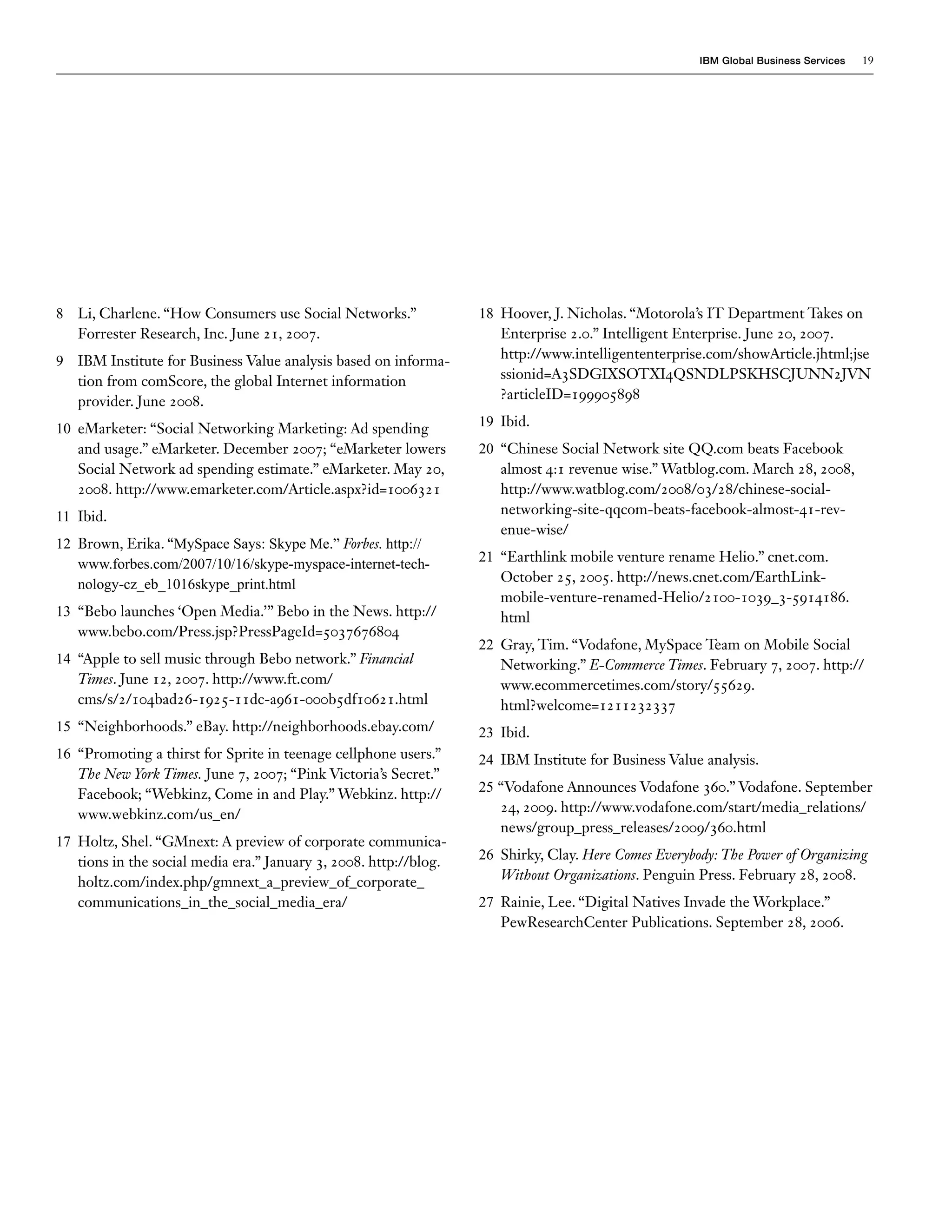 IBM Global Business Services   19




8 Li, Charlene. “How Consumers use Social Networks.”               18 Hoover, J. Nicholas. “Motorola’s IT Department Takes on
  Forrester Research, Inc. June 21, 2007.                             Enterprise 2.0.” Intelligent Enterprise. June 20, 2007.
9 IBM Institute for Business Value analysis based on informa-         http://www.intelligententerprise.com/showArticle.jhtml;jse
  tion from comScore, the global Internet information                 ssionid=A3SDGIXSOTXI4QSNDLPSKHSCJUNN2JVN
  provider. June 2008.                                                ?articleID=199905898

10 eMarketer: “Social Networking Marketing: Ad spending            19 Ibid.
   and usage.” eMarketer. December 2007; “eMarketer lowers         20 “Chinese Social Network site QQ.com beats Facebook
   Social Network ad spending estimate.” eMarketer. May 20,           almost 4:1 revenue wise.” Watblog.com. March 28, 2008,
   2008. http://www.emarketer.com/Article.aspx?id=1006321             http://www.watblog.com/2008/03/28/chinese-social-
11 Ibid.                                                              networking-site-qqcom-beats-facebook-almost-41-rev-
                                                                      enue-wise/
12 Brown, Erika. “MySpace Says: Skype Me.” Forbes. http://
   www.forbes.com/2007/10/16/skype-myspace-internet-tech-          21 “Earthlink mobile venture rename Helio.” cnet.com.
   nology-cz_eb_1016skype_print.html                                  October 25, 2005. http://news.cnet.com/EarthLink-
                                                                      mobile-venture-renamed-Helio/2100-1039_3-5914186.
13 “Bebo launches ‘Open Media.’” Bebo in the News. http://            html
   www.bebo.com/Press.jsp?PressPageId=5037676804
                                                                   22 Gray, Tim. “Vodafone, MySpace Team on Mobile Social
14 “Apple to sell music through Bebo network.” Financial              Networking.” E-Commerce Times. February 7, 2007. http://
   Times. June 12, 2007. http://www.ft.com/                           www.ecommercetimes.com/story/55629.
   cms/s/2/104bad26-1925-11dc-a961-000b5df10621.html                  html?welcome=1211232337
15 “Neighborhoods.” eBay. http://neighborhoods.ebay.com/           23 Ibid.
16 “Promoting a thirst for Sprite in teenage cellphone users.”     24 IBM Institute for Business Value analysis.
   The New York Times. June 7, 2007; “Pink Victoria’s Secret.”
   Facebook; “Webkinz, Come in and Play.” Webkinz. http://         25 “Vodafone Announces Vodafone 360.” Vodafone. September
   www.webkinz.com/us_en/                                             24, 2009. http://www.vodafone.com/start/media_relations/
                                                                      news/group_press_releases/2009/360.html
17 Holtz, Shel. “GMnext: A preview of corporate communica-
   tions in the social media era.” January 3, 2008. http://blog.   26 Shirky, Clay. Here Comes Everybody: The Power of Organizing
   holtz.com/index.php/gmnext_a_preview_of_corporate_                 Without Organizations. Penguin Press. February 28, 2008.
   communications_in_the_social_media_era/                         27 Rainie, Lee. “Digital Natives Invade the Workplace.”
                                                                      PewResearchCenter Publications. September 28, 2006.
 