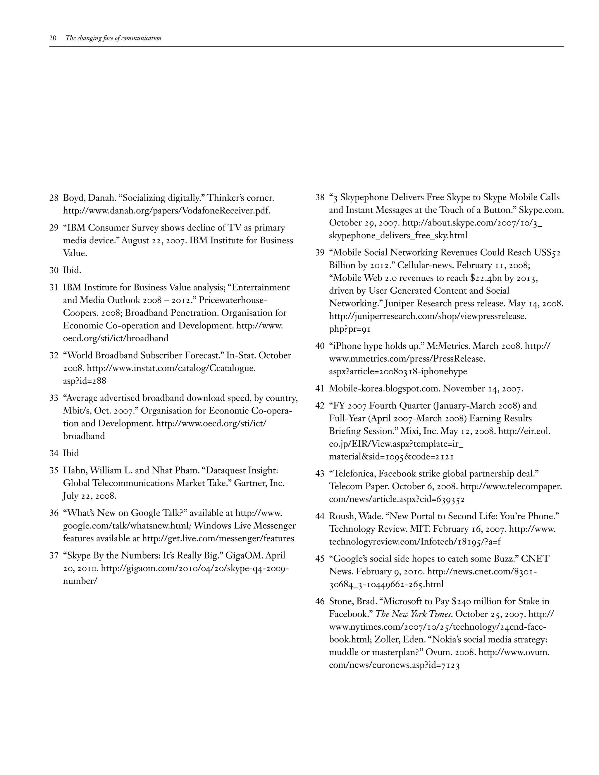 20   The changing face of communication




28 Boyd, Danah. “Socializing digitally.” Thinker’s corner.        38 “3 Skypephone Delivers Free Skype to Skype Mobile Calls
   http://www.danah.org/papers/VodafoneReceiver.pdf.                 and Instant Messages at the Touch of a Button.” Skype.com.
                                                                     October 29, 2007. http://about.skype.com/2007/10/3_
29 “IBM Consumer Survey shows decline of TV as primary
                                                                     skypephone_delivers_free_sky.html
   media device.” August 22, 2007. IBM Institute for Business
   Value.                                                         39 “Mobile Social Networking Revenues Could Reach US$52
                                                                     Billion by 2012.” Cellular-news. February 11, 2008;
30 Ibid.
                                                                     “Mobile Web 2.0 revenues to reach $22.4bn by 2013,
31 IBM Institute for Business Value analysis; “Entertainment         driven by User Generated Content and Social
   and Media Outlook 2008 – 2012.” Pricewaterhouse-                  Networking.” Juniper Research press release. May 14, 2008.
   Coopers. 2008; Broadband Penetration. Organisation for            http://juniperresearch.com/shop/viewpressrelease.
   Economic Co-operation and Development. http://www.                php?pr=91
   oecd.org/sti/ict/broadband
                                                                  40 “iPhone hype holds up.” M:Metrics. March 2008. http://
32 “World Broadband Subscriber Forecast.” In-Stat. October           www.mmetrics.com/press/PressRelease.
   2008. http://www.instat.com/catalog/Ccatalogue.                   aspx?article=20080318-iphonehype
   asp?id=288
                                                                  41 Mobile-korea.blogspot.com. November 14, 2007.
33 “Average advertised broadband download speed, by country,
                                                                  42 “FY 2007 Fourth Quarter (January-March 2008) and
   Mbit/s, Oct. 2007.” Organisation for Economic Co-opera-
                                                                     Full-Year (April 2007-March 2008) Earning Results
   tion and Development. http://www.oecd.org/sti/ict/
                                                                     Briefing Session.” Mixi, Inc. May 12, 2008. http://eir.eol.
   broadband
                                                                     co.jp/EIR/View.aspx?template=ir_
34 Ibid                                                              material&sid=1095&code=2121
35 Hahn, William L. and Nhat Pham. “Dataquest Insight:            43 “Telefonica, Facebook strike global partnership deal.”
   Global Telecommunications Market Take.” Gartner, Inc.             Telecom Paper. October 6, 2008. http://www.telecompaper.
   July 22, 2008.                                                    com/news/article.aspx?cid=639352
36 “What’s New on Google Talk?” available at http://www.          44 Roush, Wade. “New Portal to Second Life: You’re Phone.”
   google.com/talk/whatsnew.html; Windows Live Messenger             Technology Review. MIT. February 16, 2007. http://www.
   features available at http://get.live.com/messenger/features      technologyreview.com/Infotech/18195/?a=f
37 “Skype By the Numbers: It’s Really Big.” GigaOM. April         45 “Google’s social side hopes to catch some Buzz.” CNET
   20, 2010. http://gigaom.com/2010/04/20/skype-q4-2009-             News. February 9, 2010. http://news.cnet.com/8301-
   number/                                                           30684_3-10449662-265.html
                                                                  46 Stone, Brad. “Microsoft to Pay $240 million for Stake in
                                                                     Facebook.” The New York Times. October 25, 2007. http://
                                                                     www.nytimes.com/2007/10/25/technology/24cnd-face-
                                                                     book.html; Zoller, Eden. “Nokia’s social media strategy:
                                                                     muddle or masterplan?” Ovum. 2008. http://www.ovum.
                                                                     com/news/euronews.asp?id=7123
 