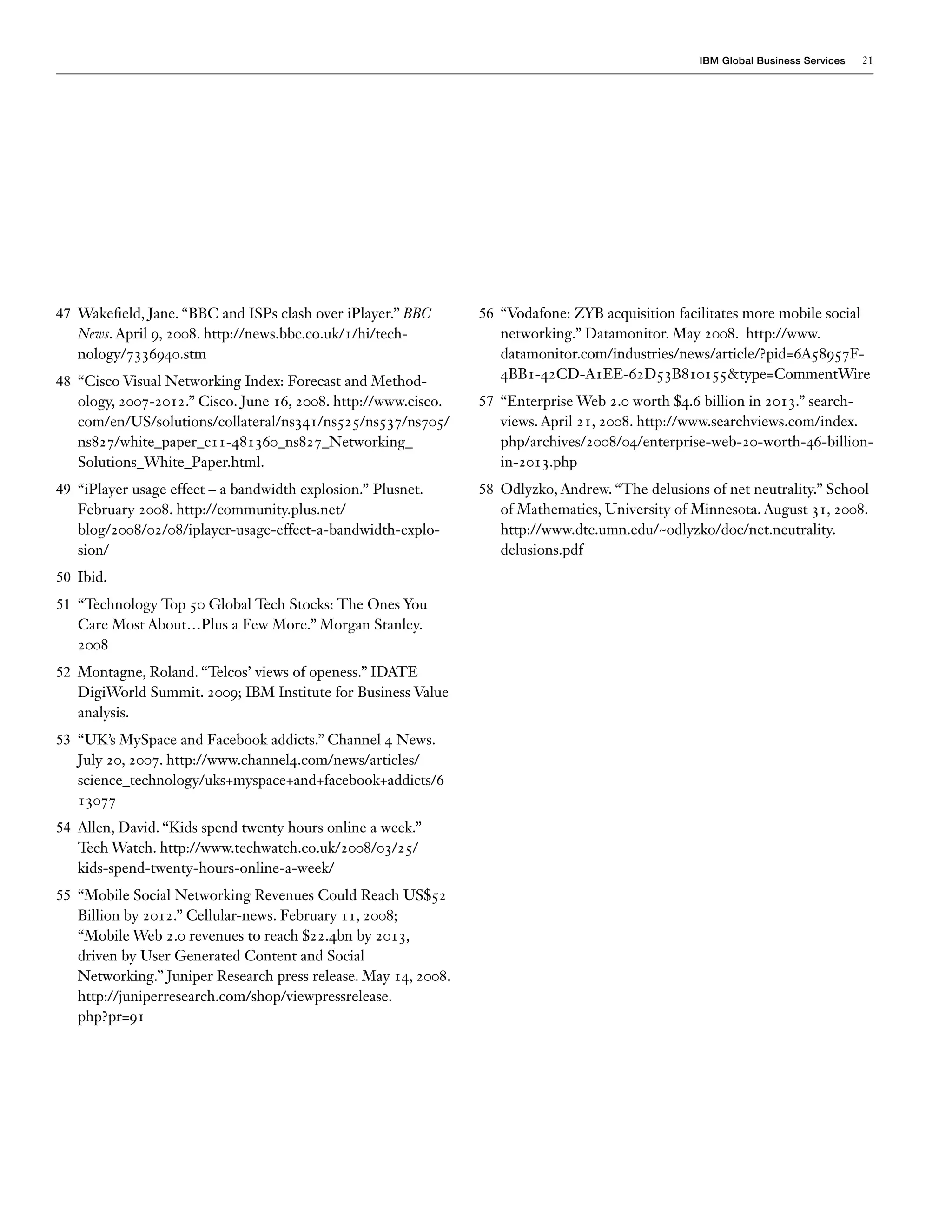 IBM Global Business Services   21




47 Wakefield, Jane. “BBC and ISPs clash over iPlayer.” BBC      56 “Vodafone: ZYB acquisition facilitates more mobile social
   News. April 9, 2008. http://news.bbc.co.uk/1/hi/tech-           networking.” Datamonitor. May 2008. http://www.
   nology/7336940.stm                                              datamonitor.com/industries/news/article/?pid=6A58957F-
48 “Cisco Visual Networking Index: Forecast and Method-            4BB1-42CD-A1EE-62D53B810155&type=CommentWire
   ology, 2007-2012.” Cisco. June 16, 2008. http://www.cisco.   57 “Enterprise Web 2.0 worth $4.6 billion in 2013.” search-
   com/en/US/solutions/collateral/ns341/ns525/ns537/ns705/         views. April 21, 2008. http://www.searchviews.com/index.
   ns827/white_paper_c11-481360_ns827_Networking_                  php/archives/2008/04/enterprise-web-20-worth-46-billion-
   Solutions_White_Paper.html.                                     in-2013.php
49 “iPlayer usage effect – a bandwidth explosion.” Plusnet.     58 Odlyzko, Andrew. “The delusions of net neutrality.” School
   February 2008. http://community.plus.net/                       of Mathematics, University of Minnesota. August 31, 2008.
   blog/2008/02/08/iplayer-usage-effect-a-bandwidth-explo-         http://www.dtc.umn.edu/~odlyzko/doc/net.neutrality.
   sion/                                                           delusions.pdf
50 Ibid.
51 “Technology Top 50 Global Tech Stocks: The Ones You
   Care Most About…Plus a Few More.” Morgan Stanley.
   2008
52 Montagne, Roland. “Telcos’ views of openess.” IDATE
   DigiWorld Summit. 2009; IBM Institute for Business Value
   analysis.
53 “UK’s MySpace and Facebook addicts.” Channel 4 News.
   July 20, 2007. http://www.channel4.com/news/articles/
   science_technology/uks+myspace+and+facebook+addicts/6
   13077
54 Allen, David. “Kids spend twenty hours online a week.”
   Tech Watch. http://www.techwatch.co.uk/2008/03/25/
   kids-spend-twenty-hours-online-a-week/
55 “Mobile Social Networking Revenues Could Reach US$52
   Billion by 2012.” Cellular-news. February 11, 2008;
   “Mobile Web 2.0 revenues to reach $22.4bn by 2013,
   driven by User Generated Content and Social
   Networking.” Juniper Research press release. May 14, 2008.
   http://juniperresearch.com/shop/viewpressrelease.
   php?pr=91
 