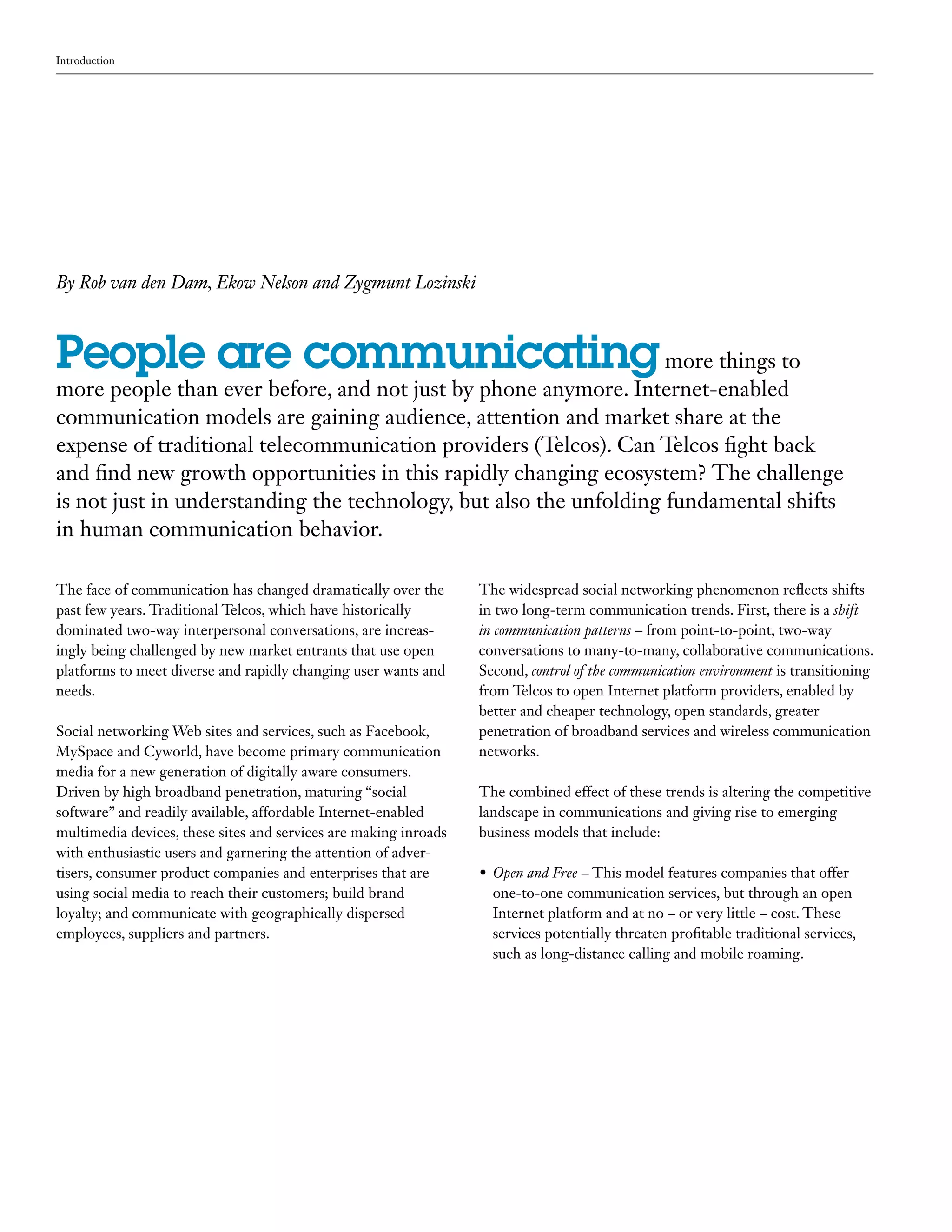 Introduction




By Rob van den Dam, Ekow Nelson and Zygmunt Lozinski



People are communicating more things to
more people than ever before, and not just by phone anymore. Internet-enabled
communication models are gaining audience, attention and market share at the
expense of traditional telecommunication providers (Telcos). Can Telcos fight back
and find new growth opportunities in this rapidly changing ecosystem? The challenge
is not just in understanding the technology, but also the unfolding fundamental shifts
in human communication behavior.

The face of communication has changed dramatically over the       The widespread social networking phenomenon reflects shifts
past few years. Traditional Telcos, which have historically       in two long-term communication trends. First, there is a shift
dominated two-way interpersonal conversations, are increas-       in communication patterns – from point-to-point, two-way
ingly being challenged by new market entrants that use open       conversations to many-to-many, collaborative communications.
platforms to meet diverse and rapidly changing user wants and     Second, control of the communication environment is transitioning
needs.                                                            from Telcos to open Internet platform providers, enabled by
                                                                  better and cheaper technology, open standards, greater
Social networking Web sites and services, such as Facebook,       penetration of broadband services and wireless communication
MySpace and Cyworld, have become primary communication            networks.
media for a new generation of digitally aware consumers.
Driven by high broadband penetration, maturing “social            The combined effect of these trends is altering the competitive
software” and readily available, affordable Internet-enabled      landscape in communications and giving rise to emerging
multimedia devices, these sites and services are making inroads   business models that include:
with enthusiastic users and garnering the attention of adver-
tisers, consumer product companies and enterprises that are       •	 Open and Free – This model features companies that offer
using social media to reach their customers; build brand             one-to-one communication services, but through an open
loyalty; and communicate with geographically dispersed               Internet platform and at no – or very little – cost. These
employees, suppliers and partners.                                   services potentially threaten profitable traditional services,
                                                                     such as long-distance calling and mobile roaming.
 