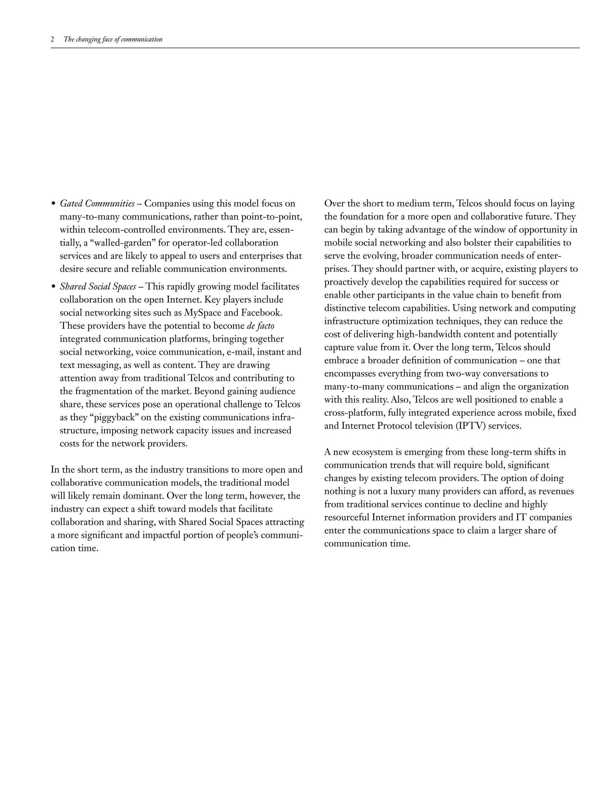 2   The changing face of communication




•	 Gated Communities – Companies using this model focus on           Over the short to medium term, Telcos should focus on laying
   many-to-many communications, rather than point-to-point,          the foundation for a more open and collaborative future. They
   within telecom-controlled environments. They are, essen-          can begin by taking advantage of the window of opportunity in
   tially, a “walled-garden” for operator-led collaboration          mobile social networking and also bolster their capabilities to
   services and are likely to appeal to users and enterprises that   serve the evolving, broader communication needs of enter-
   desire secure and reliable communication environments.            prises. They should partner with, or acquire, existing players to
•	 Shared Social Spaces – This rapidly growing model facilitates     proactively develop the capabilities required for success or
   collaboration on the open Internet. Key players include           enable other participants in the value chain to benefit from
   social networking sites such as MySpace and Facebook.             distinctive telecom capabilities. Using network and computing
   These providers have the potential to become de facto             infrastructure optimization techniques, they can reduce the
   integrated communication platforms, bringing together             cost of delivering high-bandwidth content and potentially
   social networking, voice communication, e-mail, instant and       capture value from it. Over the long term, Telcos should
   text messaging, as well as content. They are drawing              embrace a broader definition of communication – one that
   attention away from traditional Telcos and contributing to        encompasses everything from two-way conversations to
   the fragmentation of the market. Beyond gaining audience          many-to-many communications – and align the organization
   share, these services pose an operational challenge to Telcos     with this reality. Also, Telcos are well positioned to enable a
   as they “piggyback” on the existing communications infra-         cross-platform, fully integrated experience across mobile, fixed
   structure, imposing network capacity issues and increased         and Internet Protocol television (IPTV) services.
   costs for the network providers.
                                                                     A new ecosystem is emerging from these long-term shifts in
In the short term, as the industry transitions to more open and      communication trends that will require bold, significant
collaborative communication models, the traditional model            changes by existing telecom providers. The option of doing
will likely remain dominant. Over the long term, however, the        nothing is not a luxury many providers can afford, as revenues
industry can expect a shift toward models that facilitate            from traditional services continue to decline and highly
collaboration and sharing, with Shared Social Spaces attracting      resourceful Internet information providers and IT companies
a more significant and impactful portion of people’s communi-        enter the communications space to claim a larger share of
cation time.                                                         communication time.
 