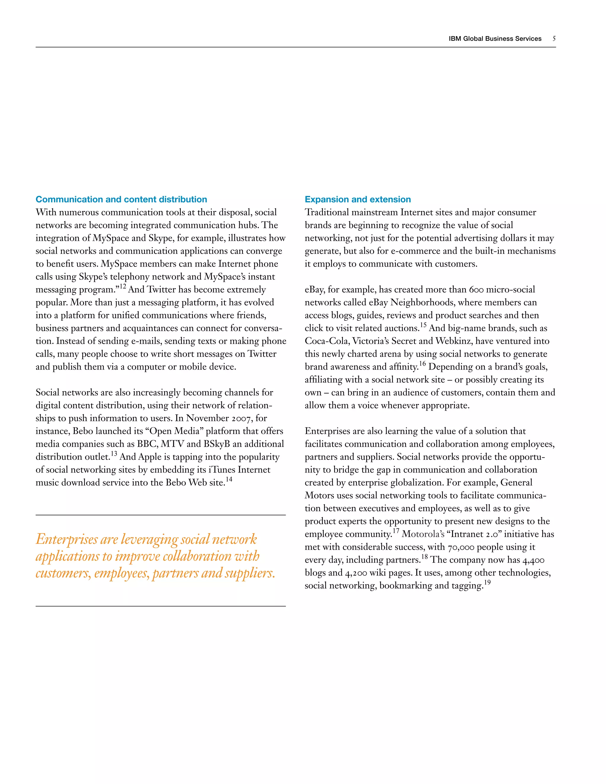 IBM Global Business Services   5




Communication and content distribution                            Expansion and extension
With numerous communication tools at their disposal, social       Traditional mainstream Internet sites and major consumer
networks are becoming integrated communication hubs. The          brands are beginning to recognize the value of social
integration of MySpace and Skype, for example, illustrates how    networking, not just for the potential advertising dollars it may
social networks and communication applications can converge       generate, but also for e-commerce and the built-in mechanisms
to benefit users. MySpace members can make Internet phone         it employs to communicate with customers.
calls using Skype’s telephony network and MySpace’s instant
messaging program.”12 And Twitter has become extremely            eBay, for example, has created more than 600 micro-social
popular. More than just a messaging platform, it has evolved      networks called eBay Neighborhoods, where members can
into a platform for unified communications where friends,         access blogs, guides, reviews and product searches and then
business partners and acquaintances can connect for conversa-     click to visit related auctions.15 And big-name brands, such as
tion. Instead of sending e-mails, sending texts or making phone   Coca-Cola, Victoria’s Secret and Webkinz, have ventured into
calls, many people choose to write short messages on Twitter      this newly charted arena by using social networks to generate
and publish them via a computer or mobile device.                 brand awareness and affinity.16 Depending on a brand’s goals,
                                                                  affiliating with a social network site – or possibly creating its
Social networks are also increasingly becoming channels for       own – can bring in an audience of customers, contain them and
digital content distribution, using their network of relation-    allow them a voice whenever appropriate.
ships to push information to users. In November 2007, for
instance, Bebo launched its “Open Media” platform that offers     Enterprises are also learning the value of a solution that
media companies such as BBC, MTV and BSkyB an additional          facilitates communication and collaboration among employees,
distribution outlet.13 And Apple is tapping into the popularity   partners and suppliers. Social networks provide the opportu-
of social networking sites by embedding its iTunes Internet       nity to bridge the gap in communication and collaboration
music download service into the Bebo Web site.14                  created by enterprise globalization. For example, General
                                                                  Motors uses social networking tools to facilitate communica-
                                                                  tion between executives and employees, as well as to give
                                                                  product experts the opportunity to present new designs to the
                                                                  employee community.17 Motorola’s “Intranet 2.0” initiative has
Enterprises are leveraging social network                         met with considerable success, with 70,000 people using it
applications to improve collaboration with                        every day, including partners.18 The company now has 4,400
customers, employees, partners and suppliers.                     blogs and 4,200 wiki pages. It uses, among other technologies,
                                                                  social networking, bookmarking and tagging.19
 