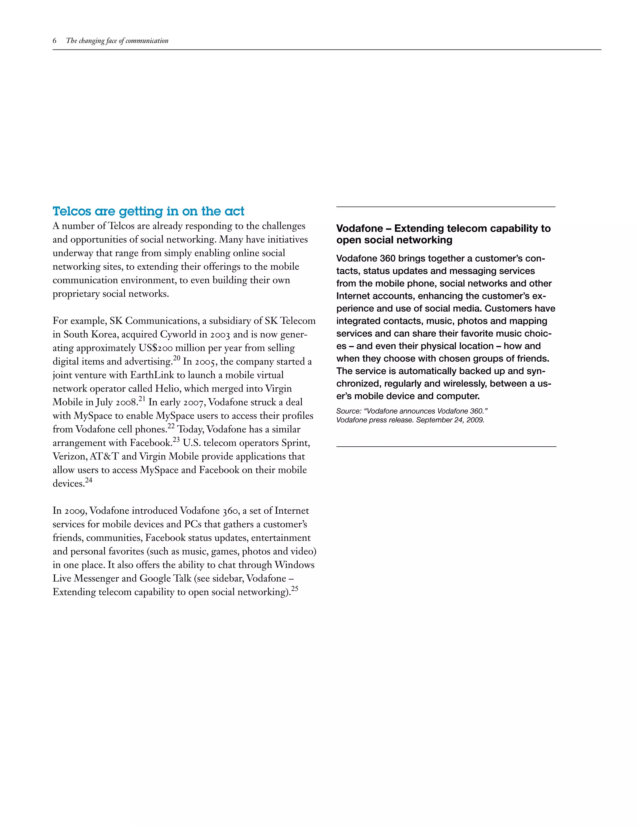 6   The changing face of communication




Telcos are getting in on the act
A number of Telcos are already responding to the challenges        Vodafone – Extending telecom capability to
and opportunities of social networking. Many have initiatives      open social networking
underway that range from simply enabling online social
                                                                   Vodafone 360 brings together a customer’s con-
networking sites, to extending their offerings to the mobile       tacts, status updates and messaging services
communication environment, to even building their own              from the mobile phone, social networks and other
proprietary social networks.                                       Internet accounts, enhancing the customer’s ex-
                                                                   perience and use of social media. Customers have
For example, SK Communications, a subsidiary of SK Telecom         integrated contacts, music, photos and mapping
in South Korea, acquired Cyworld in 2003 and is now gener-         services and can share their favorite music choic-
ating approximately US$200 million per year from selling           es – and even their physical location – how and
digital items and advertising.20 In 2005, the company started a    when they choose with chosen groups of friends.
joint venture with EarthLink to launch a mobile virtual            The service is automatically backed up and syn-
                                                                   chronized, regularly and wirelessly, between a us-
network operator called Helio, which merged into Virgin
                                                                   er’s mobile device and computer.
Mobile in July 2008.21 In early 2007, Vodafone struck a deal
                                                                   Source: “Vodafone announces Vodafone 360.”
with MySpace to enable MySpace users to access their profiles      Vodafone press release. September 24, 2009.
from Vodafone cell phones.22 Today, Vodafone has a similar
arrangement with Facebook.23 U.S. telecom operators Sprint,
Verizon, AT&T and Virgin Mobile provide applications that
allow users to access MySpace and Facebook on their mobile
devices.24

In 2009, Vodafone introduced Vodafone 360, a set of Internet
services for mobile devices and PCs that gathers a customer’s
friends, communities, Facebook status updates, entertainment
and personal favorites (such as music, games, photos and video)
in one place. It also offers the ability to chat through Windows
Live Messenger and Google Talk (see sidebar, Vodafone –
Extending telecom capability to open social networking).25
 