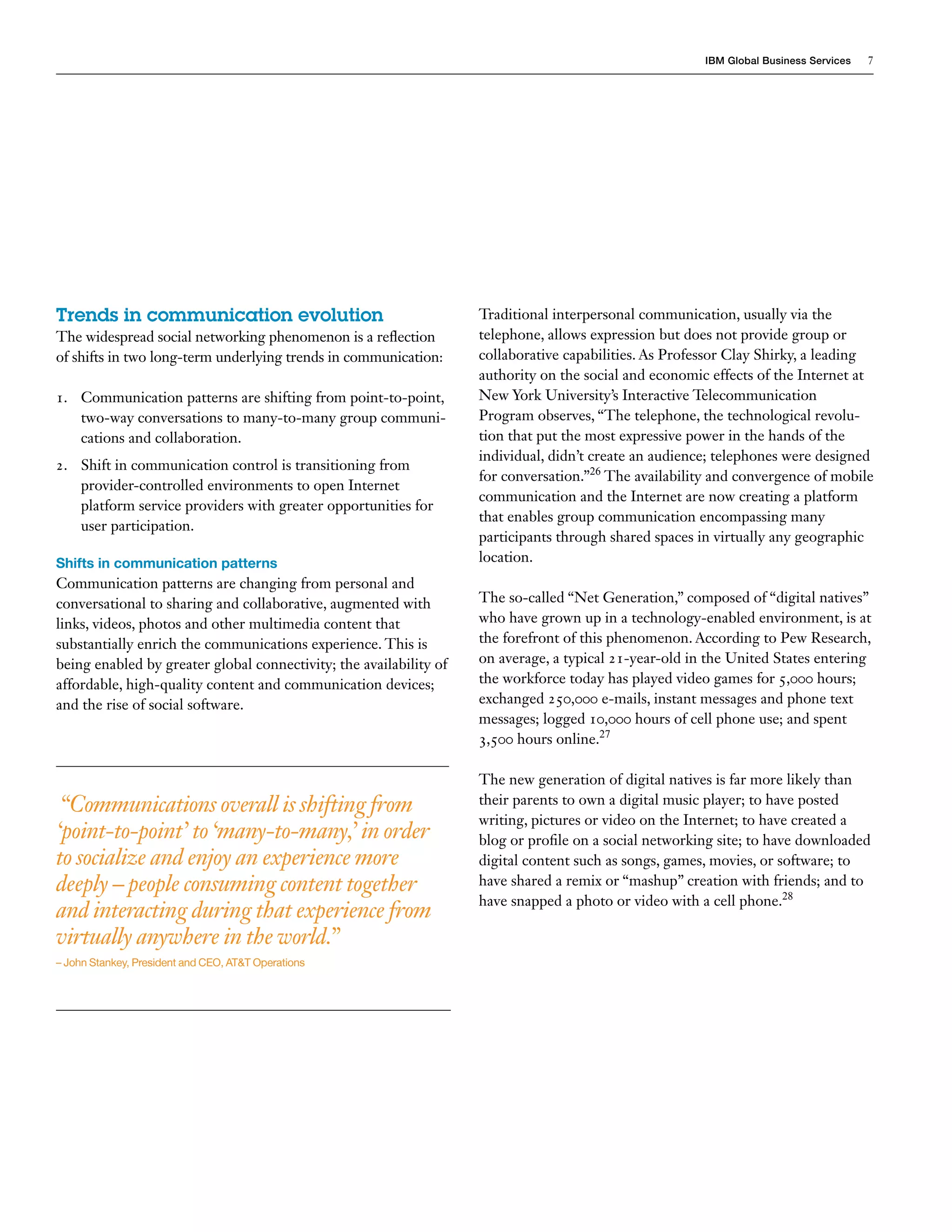 IBM Global Business Services   7




Trends in communication evolution                                   Traditional interpersonal communication, usually via the
The widespread social networking phenomenon is a reflection         telephone, allows expression but does not provide group or
of shifts in two long-term underlying trends in communication:      collaborative capabilities. As Professor Clay Shirky, a leading
                                                                    authority on the social and economic effects of the Internet at
1. Communication patterns are shifting from point-to-point,         New York University’s Interactive Telecommunication
   two-way conversations to many-to-many group communi-             Program observes, “The telephone, the technological revolu-
   cations and collaboration.                                       tion that put the most expressive power in the hands of the
                                                                    individual, didn’t create an audience; telephones were designed
2. Shift in communication control is transitioning from
                                                                    for conversation.”26 The availability and convergence of mobile
   provider-controlled environments to open Internet
                                                                    communication and the Internet are now creating a platform
   platform service providers with greater opportunities for
                                                                    that enables group communication encompassing many
   user participation.
                                                                    participants through shared spaces in virtually any geographic
Shifts in communication patterns                                    location.
Communication patterns are changing from personal and
conversational to sharing and collaborative, augmented with         The so-called “Net Generation,” composed of “digital natives”
links, videos, photos and other multimedia content that             who have grown up in a technology-enabled environment, is at
substantially enrich the communications experience. This is         the forefront of this phenomenon. According to Pew Research,
being enabled by greater global connectivity; the availability of   on average, a typical 21-year-old in the United States entering
affordable, high-quality content and communication devices;         the workforce today has played video games for 5,000 hours;
and the rise of social software.                                    exchanged 250,000 e-mails, instant messages and phone text
                                                                    messages; logged 10,000 hours of cell phone use; and spent
                                                                    3,500 hours online.27

                                                                    The new generation of digital natives is far more likely than
 “Communications overall is shifting from                           their parents to own a digital music player; to have posted
                                                                    writing, pictures or video on the Internet; to have created a
‘point-to-point’ to ‘many-to-many,’ in order                        blog or profile on a social networking site; to have downloaded
to socialize and enjoy an experience more                           digital content such as songs, games, movies, or software; to
deeply – people consuming content together                          have shared a remix or “mashup” creation with friends; and to
                                                                    have snapped a photo or video with a cell phone.28
and interacting during that experience from
virtually anywhere in the world.”
– John Stankey, President and CEO, AT&T Operations
 