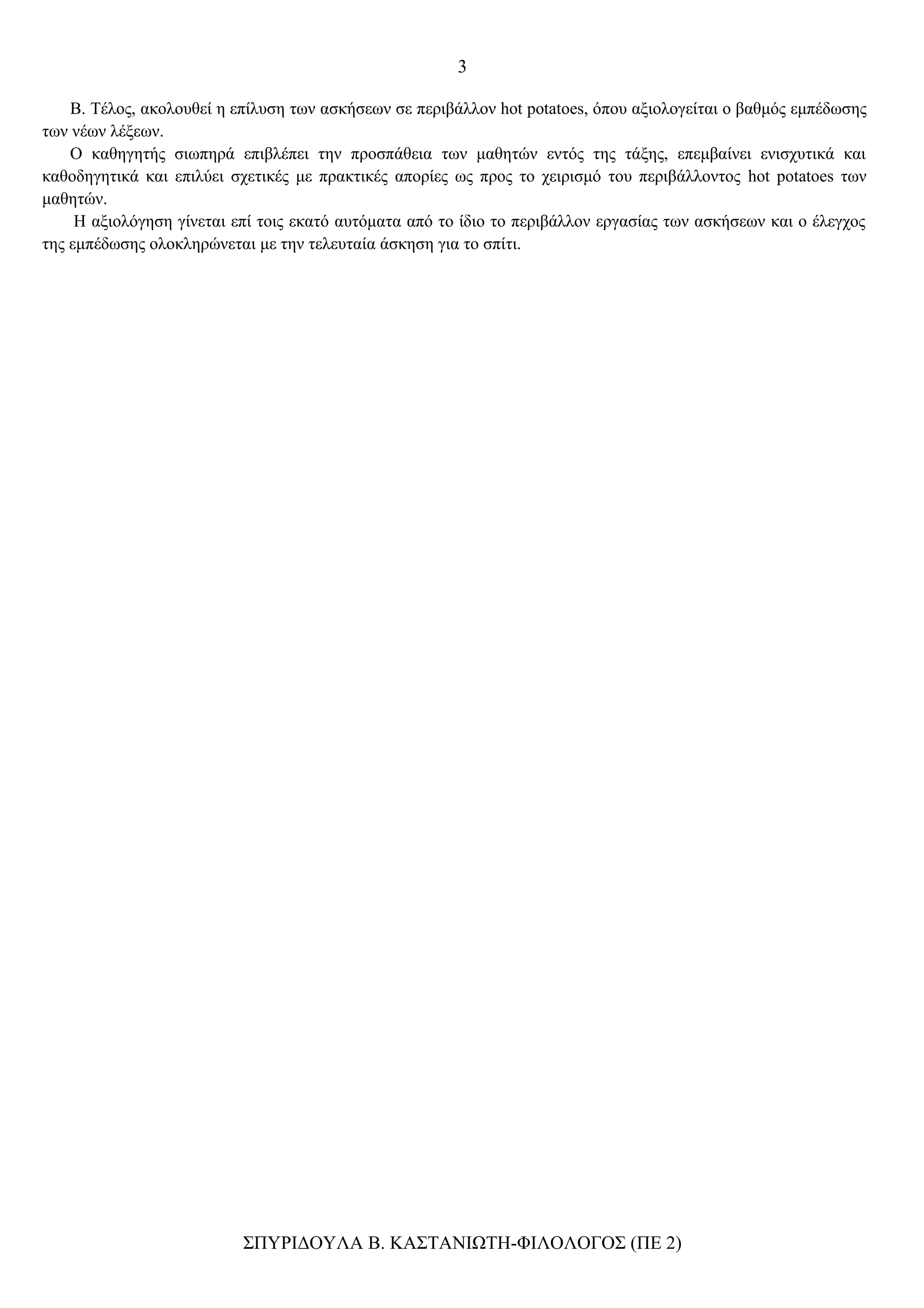 3

    Β. Τέλος, ακολουθεί η επίλυση των ασκήσεων σε περιβάλλον hot potatoes, όπου αξιολογείται ο βαθμός εμπέδωσης
των νέων λέξεων.
    Ο καθηγητής σιωπηρά επιβλέπει την προσπάθεια των μαθητών εντός της τάξης, επεμβαίνει ενισχυτικά και
καθοδηγητικά και επιλύει σχετικές με πρακτικές απορίες ως προς το χειρισμό του περιβάλλοντος hot potatoes των
μαθητών.
     Η αξιολόγηση γίνεται επί τοις εκατό αυτόματα από το ίδιο το περιβάλλον εργασίας των ασκήσεων και ο έλεγχος
της εμπέδωσης ολοκληρώνεται με την τελευταία άσκηση για το σπίτι.




                           ΣΠΥΡΙΔΟΥΛΑ Β. ΚΑΣΤΑΝΙΩΤΗ-ΦΙΛΟΛΟΓΟΣ (ΠΕ 2)
 