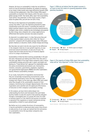 However, the focus on sustainability in India has not shifted as
much as it has for businesses elsewhere. An analysis of responses
to our study in India reveals some major differences between CEOs
in India and their global peers. Fully 75% of Indian CEOs expect
sustainability to transform their industry within five years, versus a
global average of 63%. Two-thirds, 66%, report that sustainability
issues will be “very important” to their future success, a figure
above the global 45%, and still over the 52% in Asia.
This focus on the importance of sustainability to business
success may reflect, in part, the imperative presented by urban
transformation across the country: in providing the means for
India’s transition toward a new resource economy characterized by
intelligent urban centers, enabled by new technologies and powered
by clean energy, many companies see a unique opportunity to
differentiate their business and seize new waves of growth.
As observed in our global report, it is clear that across Asia and
in India, business leaders’ priorities often reflect the “lens of
proximity”: compared with the global average, Indian CEOs place
greater emphasis on education, health, climate change and energy.
But that does not seem to be the only reason for the difference
in the viewpoint. India has its own growth trajectory, its own
social and cultural environment, its own set of issues. The
reasons that drive India and the focus of initiatives depend
a lot on its unique circumstances.
Sustainability in India has been evolving considerably in the past
few years. Businesses are making more effort than they were a
few years ago. Most of the larger Indian companies have a robust
sustainability strategy and action plan in place, and leaders are
looking at a “triple bottom line” approach for stakeholders along
the social, environmental and economic axis. Communities,
investors, consumers, governments, employees, regulators,
non-governmental organizations (NGOs) and other stakeholders
heavily influence sustainability strategies.
In our study, nearly 81% of respondents mentioned that
they are increasingly incorporating environmental, social
and corporate governance issues into their company’s core
strategy with respect to five years ago. When CEOs were asked
what they thought of the sustainability situation of their
company, interesting facts emerged. Approximately 72% of the
respondents were satisfied with the speed and effectiveness
of execution on their company’s sustainability strategy.
In this analysis, we have tried to delve deeper into
understanding the drivers and motivations that push Indian
business leaders to view the country’s fast-growing indicators
through a sustainability lens. Is it purely the vision of a CEO
or business owner? Is it the need for the business to maintain
a reputation? Are regulations or market mechanisms driving
sustainability in India? Is it pure philanthropy?
But before we try to analyze the drivers of sustainability,
it may be worthwhile to understand what causes these drivers
to take priority. In our study, we realized that the motivations
to sustainability mirror the way Indian companies view
their stakeholders.
Figure 1: CEOs do not believe that the global economy is
on track to meet the needs of a growing population within
planetary boundaries
Figure 2: The majority of Indian CEOs report that sustainability
issues will be “very important” to their future success
6%
66%
28%
Source: Accenture – UNGC CEO Study 2013, responses from Indian CEOs
How important are
sustainability issues to the
future success of your business?
Strongly agree
Disagree Strongly disagree
Neither agree nor disagreeAgree
3%
19%
12%
47%
19%
Source: Accenture – UNGC CEO Study 2013, responses from Indian CEOs
To what extent do you agree
with the following statement:
the global economy is on track
to meet the demands of a
growing population within
global environmental and
resource constraints
Strongly agree
Disagree Strongly disagree
Neither agree nor disagreeAgree
14
 