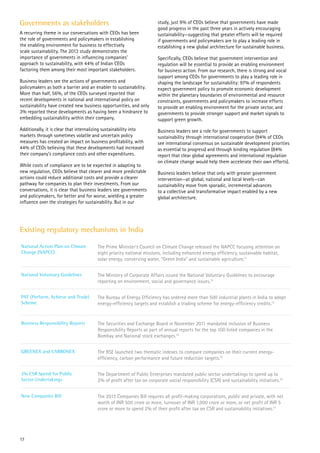 Governments as stakeholders
A recurring theme in our conversations with CEOs has been
the role of governments and policymakers in establishing
the enabling environment for business to effectively
scale sustainability. The 2013 study demonstrates the
importance of governments in influencing companies’
approach to sustainability, with 44% of Indian CEOs
factoring them among their most important stakeholders.
Business leaders see the actions of governments and
policymakers as both a barrier and an enabler to sustainability.
More than half, 56%, of the CEOs surveyed reported that
recent developments in national and international policy on
sustainability have created new business opportunities, and only
3% reported these developments as having been a hindrance to
embedding sustainability within their company.
Additionally, it is clear that internalizing sustainability into
markets through sometimes volatile and uncertain policy
measures has created an impact on business profitability, with
44% of CEOs believing that these developments had increased
their company’s compliance costs and other expenditures.
While costs of compliance are to be expected in adapting to
new regulation, CEOs believe that clearer and more predictable
actions could reduce additional costs and provide a clearer
pathway for companies to plan their investments. From our
conversations, it is clear that business leaders see governments
and policymakers, for better and for worse, wielding a greater
influence over the strategies for sustainability. But in our
study, just 9% of CEOs believe that governments have made
good progress in the past three years in actively encouraging
sustainability—suggesting that greater efforts will be required
if governments and policymakers are to play a leading role in
establishing a new global architecture for sustainable business.
Specifically, CEOs believe that government intervention and
regulation will be essential to provide an enabling environment
for business action. From our research, there is strong and vocal
support among CEOs for governments to play a leading role in
shaping the landscape for sustainability: 97% of respondents
expect government policy to promote economic development
within the planetary boundaries of environmental and resource
constraints, governments and policymakers to increase efforts
to provide an enabling environment for the private sector, and
governments to provide stronger support and market signals to
support green growth.
Business leaders see a role for governments to support
sustainability through international cooperation (94% of CEOs
see international consensus on sustainable development priorities
as essential to progress) and through binding regulation (84%
report that clear global agreements and international regulation
on climate change would help them accelerate their own efforts).
Business leaders believe that only with greater government
intervention—at global, national and local levels—can
sustainability move from sporadic, incremental advances
to a collective and transformative impact enabled by a new
global architecture.
National Action Plan on Climate
Change (NAPCC)
The Prime Minister’s Council on Climate Change released the NAPCC focusing attention on
eight priority national missions, including enhanced energy efficiency, sustainable habitat,
solar energy, conserving water, “Green India” and sustainable agriculture.11
National Voluntary Guidelines The Ministry of Corporate Affairs issued the National Voluntary Guidelines to encourage
reporting on environment, social and governance issues.12
PAT (Perform, Achieve and Trade)
Scheme
The Bureau of Energy Efficiency has ordered more than 500 industrial plants in India to adopt
energy-efficiency targets and establish a trading scheme for energy-efficiency credits.13
Business Responsibility Reports The Securities and Exchange Board in November 2011 mandated inclusion of Business
Responsibility Reports as part of annual reports for the top 100 listed companies in the
Bombay and National stock exchanges.14
GREENEX and CARBONEX The BSE launched two thematic indexes to compare companies on their current energy-
efficiency, carbon performance and future reduction targets.15
2% CSR Spend for Public
Sector Undertakings
The Department of Public Enterprises mandated public sector undertakings to spend up to
2% of profit after tax on corporate social responsibility (CSR) and sustainability initiatives.16
New Companies Bill The 2013 Companies Bill requires all profit-making corporations, public and private, with net
worth of INR 500 crore or more, turnover of INR 1,000 crore or more, or net profit of INR 5
crore or more to spend 2% of their profit after tax on CSR and sustainability initiatives.17
Existing regulatory mechanisms in India
17
 