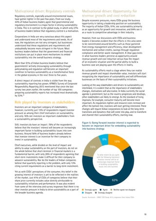 Motivational driver: Regulatory controls
Regulatory controls, especially around environmental issues,
have gotten tighter in the past few years. From our study,
44% of Indian business leaders agree that governmental and
regulatory environment is a major factor in driving sustainability
in India. This is in contrast to the global study, in which only 27%
of business leaders believe that regulatory control is a motivation.
Corporations in India are very conscious about this aspect
and understand most of the requirements and needs. As of
now, the regulations are not very stringent, but businesses
understand that these regulations and requirements will
undoubtedly become more stringent in the future. Most
business leaders believe that the government and financial
institutions can put in place more mechanisms to embed
sustainability into the overall business strategy.
More than 91% of Indian business leaders believe that
governments’ actively encouraging sustainability through
policymaking and regulation will become an important
condition to harness sustainability as a transformative force
in the global economy in the next three to five years.
A direct impact of controls in India is visible from the way
sustainability reporting has grown. KPMG’s Survey of Corporate
Responsibility Reporting 2013 mentioned that since the last
survey two years earlier, the number of top 100 companies
preparing sustainability reports has increased most dramatically
by 53%.18
Role played by investors as stakeholders
Investors are an important category of stakeholders;
however, currently just 13% of respondents regard investor
pressure as among their chief motivators on sustainability,
and only 16% see investors as important stakeholders from
a sustainability perspective.
Still, investors do have an impact: 78% of the respondents
believe that the investors’ interest will become an increasingly
important factor in building sustainability issues into core
business. Around 56% of business leaders already believe
that investor interest is an incentive for their company to
invest in sustainability.
Chief executives, while divided on the level of impact and
ability to value sustainability on the part of investors, do not on
the whole believe that short-termism in financial markets is a
fundamental barrier, with only 28% of respondents agreeing that
short-term investments make it difficult for their company to
advance sustainability. Nor do the leaders of Indian companies
believe that quarterly reporting is the problem, with only 13%
citing current requirements as a barrier to long-term investment.
Yet as with CEOs’ perceptions of the consumer, this belief in the
growing interest of investors is yet to be reflected in the realities
of the market. Just 41% of CEOs of companies believe that their
share price currently includes value directly attributable to
sustainability initiatives and performance. It was also evident
from some of the interview and survey responses that there is no
clear investor pressure in India to drive sustainability as a part of
the broader business agenda.
Figure 5: Going forward investor interest is expected to
become on important driver for embedding sustainability
into business strategy
Motivational driver: Opportunity for
revenue growth and cost reduction
Despite economic pressures, many CEOs grasp the business
opportunity in taking a leadership position on sustainability.
The majority of Indian CEOs, 91%, see sustainability primarily
as an opportunity for growth and innovation, and 84% see it
as a route to competitive advantage in their industry.
However, from our discussions with CEOs and business
leaders it becomes evident that the efforts in this area seem
to be concentrated around benefits such as those garnered
from energy management and efficiency, clean development
mechanism and carbon credits, savings through regulation
compliance and better waste management. A clear gap exists
in what business leaders perceive as opportunity around
revenue growth and cost reduction versus how the impact
of an economic situation and the partial ability to build a
business case are playing upon the efforts in reality.
As sustainability efforts reach a stage where they can realize
revenue growth and impact shareholder value, investors will start
recognizing the importance of sustainability and will differentiate
businesses on the basis of their sustainability initiatives.
Looking at the way stakeholders and drivers to sustainability are
interlinked, it is evident that as the importance of stakeholders
changes, motivations will also evolve. In India currently the social
agenda is preeminent, but as the country progresses and develops,
other stakeholders are likely to emerge. As the standard of living
improves, for example, consumer maturity will become more
important. As regulations tighten and resource costs increase and
affect the bottom line, investors will start getting interested. These
changes will require Indian corporations to look at the long-term
transitions and dynamics that will come into play, and to transform
and channel their sustainability efforts, starting now.
16%
62%
16%
6%
Source: Accenture – UNGC CEO Study 2013, responses from Indian CEOs
To what extent do you agree
with the following statement:
Investor interest will be an
increasingly important factor
in building sustainability
issues into core business
Strongly agree
Disagree Strongly disagree
Neither agree nor disagreeAgree
18
 