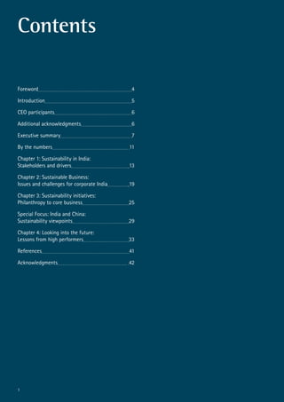 1
Contents
Foreword	 4
Introduction	 5
CEO participants	 6
Additional acknowledgments	 6
Executive summary	 7
By the numbers	 11
Chapter 1: Sustainability in India:
Stakeholders and drivers	 13
Chapter 2: Sustainable Business:
Issues and challenges for corporate India	 19
Chapter 3: Sustainability initiatives:
Philanthropy to core business	 25
Special Focus: India and China:
Sustainability viewpoints	 29
Chapter 4: Looking into the future:
Lessons from high performers	 33
References	 41
Acknowledgments	 42
 