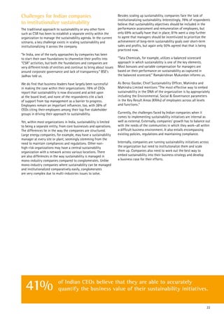 Challenges for Indian companies
to institutionalize sustainability
The traditional approach to sustainability or any other form
such as CSR has been to establish a separate entity within the
organization to manage the sustainability agenda. In the current
scenario, a key challenge exists in scaling sustainability and
institutionalizing it across the company.
“In India, one of the early approaches by companies has been
to start their own foundations to channelize their profits into
“CSR” activities, but both the foundations and companies are
very different kinds of entities and continue to bring about issues
around corporate governance and lack of transparency.“ BSE’s
Jadhav told us.
We do find that business leaders have largely been successful
in making the case within their organizations: 78% of CEOs
report that sustainability is now discussed and acted upon
at the board level, and none of the respondents cite a lack
of support from top management as a barrier to progress.
Employees remain an important influencer, too, with 38% of
CEOs citing their employees among their top five stakeholder
groups in driving their approach to sustainability.
Yet, within most organizations in India, sustainability is limited
to being a separate entity, from core businesses and operations.
The differences lie in the way the companies are structured.
Large energy companies, for example, may have a sustainability
manager at every site or plant, seemingly stemming from the
need to maintain compliances and regulations. Other non-
high-risk organizations may have a central sustainability
organization with a network across various locations. There
are also differences in the way sustainability is managed in
mono-industry companies compared to conglomerates. Unlike
mono-industry companies where sustainability can be managed
and institutionalized comparatively easily, conglomerates
are very complex due to multi-industries issues to solve.
Besides scaling up sustainability, companies face the task of
institutionalizing sustainability. Interestingly, 78% of respondents
believe that sustainability objectives should be included in the
performance assessment and remuneration of employees, but
only 69% actually have that in place; 81% went a step further
to agree that managers should be incentivized to prioritize the
achievement of long-term sustainability goals over short-term
sales and profits, but again only 50% agreed that that is being
practiced now.
“Tata Chemicals, for example, utilizes a balanced scorecard
approach in which sustainability is one of the key elements.
Most bonuses and variable compensation for managers are
based on their performance on sustainability as captured in
the balanced scorecard.” Ramakrishnan Mukundan informs us.
As Beroz Gazdar, Chief Sustainability Officer, Mahindra and
Mahindra Limited mentions “The most effective way to embed
sustainability in the DNA of the organization is by appropriately
including the Environmental, Social & Governance parameters
in the Key Result Areas (KRAs) of employees across all levels
and functions.”
Currently, the challenges faced by Indian companies when it
comes to implementing sustainability initiatives are internal as
well as external. Externally, companies’ growth has to balance out
with the needs of the communities in which they work—all within
a difficult business environment. It also entails encompassing
existing policies, regulations and maintaining compliance.
Internally, companies are running sustainability initiatives across
the organization but need to institutionalize them and scale
them up. Companies also need to work out the best way to
embed sustainability into their business strategy and develop
a business case for their efforts.
22
of Indian CEOs believe that they are able to accurately
quantify the business value of their sustainability initiatives.41%
 